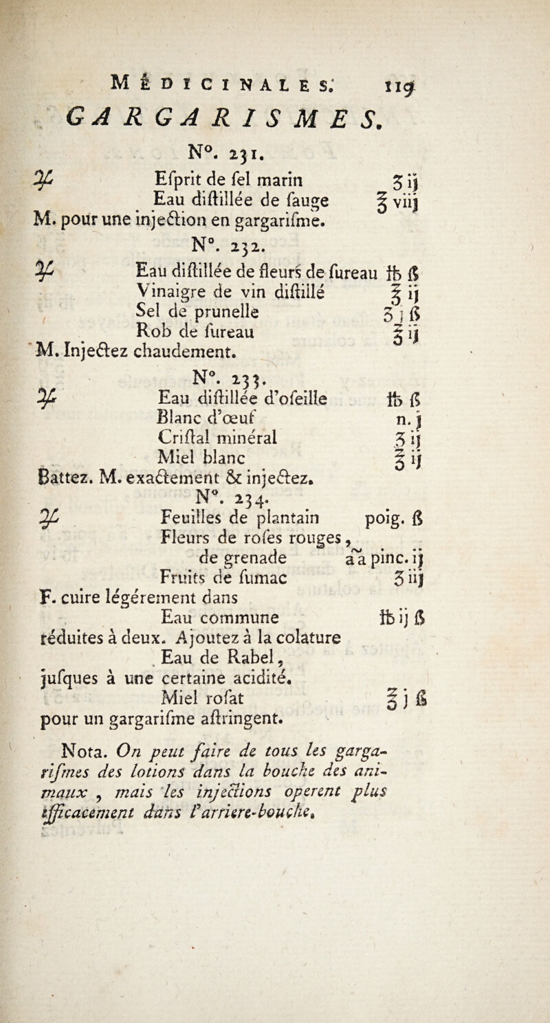 GARGARISMES, N°. 231. Of Efprit de Tel marin 3 i| Eau diftillée de fauge § viij M. pour une injeétion en gargarifme. N°. 232. ' Eau diftillée de fleuri de fureau ib fi Vinaigre de vin diftiilé Sel de prunelle Rob de fureau M. Injeétez chaudement. N°. 233. Ofn Eau diftillée d’ofeille Blanc d’œuf Criftal minéral Miel blanc Battez. M. exactement & injeétez. N°. 234. Feuilles de plantain Fleurs de rofes rouges, de grenade a a pinc. ij Fruits cie fumac F- cuire légèrement dans Eau commune réduites à deux* Ajoutez à la colature Eau de Rabel 5 jufques à une certaine acidité. Miel rofat ^ j fi pour un gargarifme allongent. Nota. On peut faire de tous les garga- r if me s des lotions dans la bouche des ani¬ maux , mais 'les injections opèrent plus efficacement dans Farriere-bouche» S n 5 î fi fofi n. | 3lJ 3 ll poig. g 3 üj ifeijfi