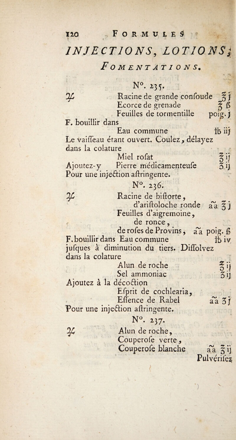 no Formules» r t • • INJECTIONS, LOTIONS Fomentations. 1 2 N°. *35- Ofi Racine de grande confonde g j Ecorce de grenade ^ fi Feuilles de tormentille poig. j[ F. bouillir dans Eau commune ib iij Le vaiffeau étant ouvert. Coulez , délayez dans la coiature Miel rofat § ij Ajoutez-y Pierre médicamenteufe 3ij Pour une injeétion aftringente. N°. 236. Ofi Racine de biftorte , d’ariftoloche ronde aa g j Feuilles d’aigremoine , . de ronce, de rofes de Provins, a^a poig. fi F. bouillir dans Eau commune it> iy jufques à diminution du tiers. Diffolvez dans la coiature Alun de roche Sel ammoniac Ajoutez à la décoftion Efprit de cochlearia, Efîence de Rabel Pour une injeétion aftringente. N°. 237. ^4 Alun de roche, Couperofe verte, Couperofe blanche z ; o S ij a a 3/ •* aa, P1! Pulvérife^ ') \