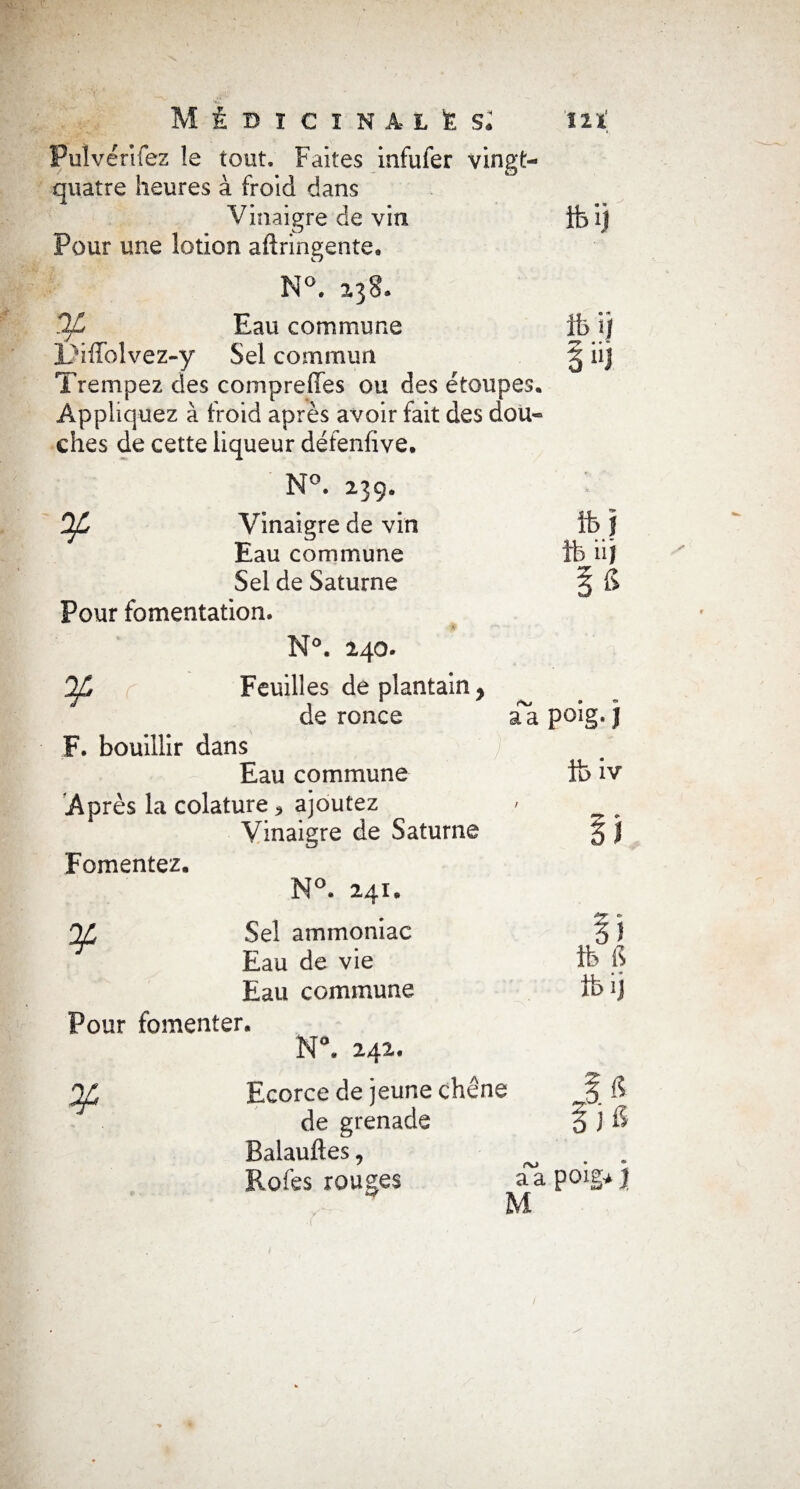 ... . *' . ' ‘il4 MÉDICINALES* 'lit Puïvérifez le tout. Faites infufer vingt- quatre heures à froid dans Vinaigre de vin ife i) Pour une lotion aftringente. N°. 138- OL Eau commune ib i) LVffolvez-y Sel commun § iij Trempez des compreffes ou des éfoupes. Appliquez à froid après avoir fait des dou¬ ches de cette liqueur défenfive. N°. 239. OL Vinaigre de vin Eau commune Sel de Saturne Pour fomentation. N°. 240. Feuilles de plantain y de ronce F. bouillir dans Eau commune Après la colature ^ ajoutez Vinaigre de Saturne Fomentez. N°. 241. QjC Sel ammoniac Eau de vie Eau commune Pour fomenter. N\ 242. Of Ecorce de jeune chêne de grenade Balauftes, Rofes rouges fcl ib iij \ G e\j aapoig.J foiv r li ib fi tbij 5 fi )& a a poig* J M 1