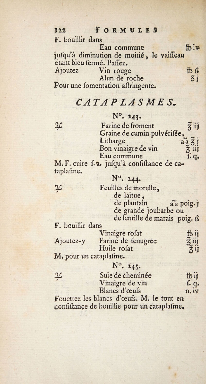 F. bouillir dans Eau commune îbîy jufqu’à diminution de moitié, le vaiffeau étant bien fermé. Paffez. Ajoutez Vin rouge ib 6 Alun de roche 3 j Pour une fomentation aftringente. y CATAPLASMES. / N°. 24$. Farine de froment ^ Graine de cumin puîvérifée, Litharge aa § f Bon vinaigre de vin § iij Eau commune f. q® M. F. cuire f.a. jufqu a confiftance de ca- îaplaime. N°. 244. Feuilles de morelle. ¥ F. bouillir dans de laitue ^ de plantain aa poig.| de grande joubarbe ou de lentille de marais poig. g Ajoutez-y Vinaigre rofat Farine de fenugrec Huile rofat ibij ojn o1! M. pour un cataplafme. N°. 245. 2L J Suie de cheminée Ibij </ Vinaigre de vin Blancs d’œufs f. Q» n, iv Fouettez les blancs d’œufs. M. le tout en confiftançe de bouillie pour un cataplafme.