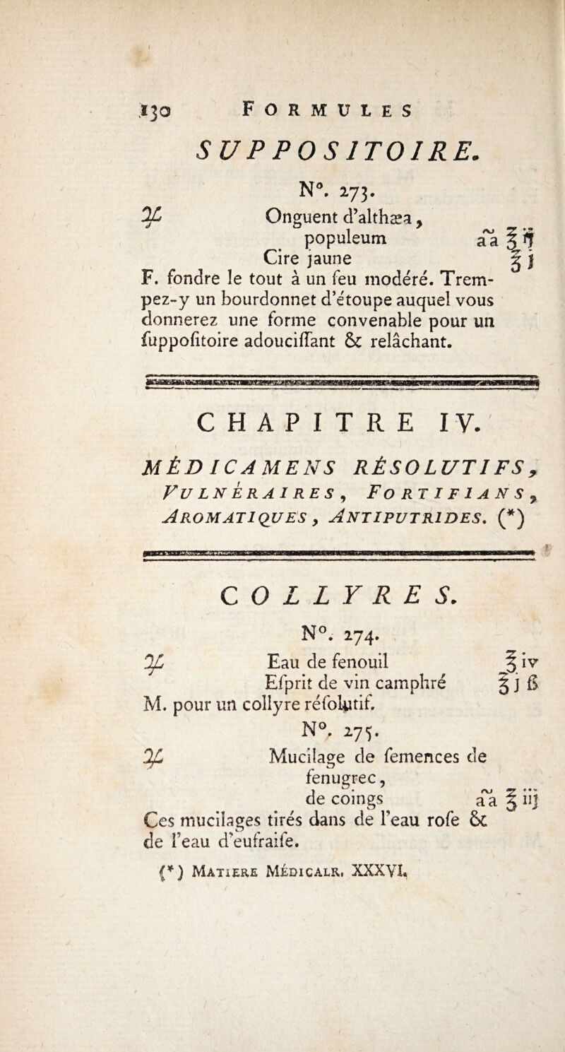 SUPPOSITOIRE. N°. 273. OL Onguent d’althæa y populeum aTa § if Cire jaune g j F. fondre !e tout à un feu modéré. Trem¬ pez-y un bourdonnet d’étoupe auquel vous donnerez une forme convenable pour un fuppofitoire adouciiïant & relâchant. CHAPITRE IV. MÉD ICAMENS RÉSOLUTIFS, VULN ER Al RE S, FO R TI F 1 ANS 7 Aromatiques y Antiputrides. (*) COLLYRES. N°. 274. jf, Eau de fenouil Efprit de vin camphré M. pour un collyre réfobitif. V 275* Mucilage de femences de fenugrec, de coings aa 5 iij Ces mucilages tirés dans de beau rofe & de beau d’eufraife.