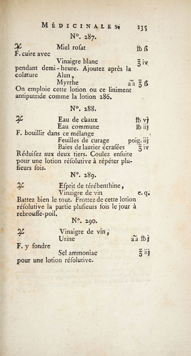 N°. 287* Miel rofat F. cuire avec Vinaigre blanc pendant demi - heure. Ajoutez après la colature Alun, Myrrhe # aa % & On emploie cette lotion ou ce Uniment antiputride comme la lotion 286. *3 S. îbf? N°. 288. Eau de chaux îb vj Eau commune tb iij F. bouillir dans ce mélange Feuilles de curage poig. “î Baies de laurier écrafées § iv. Réduifez aux deux tiers. Coulez enfuite pour une lotion réfolutive à répéter plu- îieurs fois. i N°. 28g. Of, Efprit de térébenthine 9 Vinaigre de vin e. q. Battez bien le tout, f rottez de cette lotion réfolutive la partie plufieurs fois le jour à rebrouffe-poil, N°. 290» Vinaigre de vin,’ Urine F. y fondre Sel ammoniac pour une lotion réfolutive.