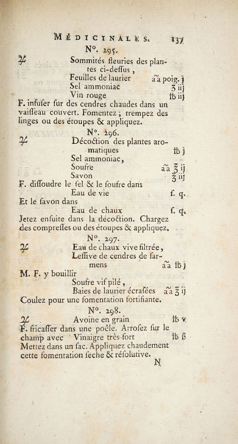 ni N°. 295, P Sommités fleuries des plan* tes ci-defïus , Feuilles de laurier aa poig. j Sel ammoniac 3 üj Vin rouge ifeiij F. înfufer fur des cendres chaudes dans un vaiflèaü couvert. Fomentez ; trempez des linges ou des étoupes & appliquez. N°. 296. DécoêHon des plantes aro¬ matiques j Sel ammoniac? Soufre aa § ij Savon • g nj JF,. difïbudre le fel & le foufre dans Eau de vie fl q. Et le favon dans Eau de chaux fl q* Jetez enfuite dans la décoftion. Chargez des compreffes ou des étoupes & appliquez*, N°. 297. Eau de chaux vive filtrée > Leflive de cendres de far- mens aa Ife) M. F. y bouillir Soufre vif pilé, Baies de laurier écrafées aa 5 ij Coulez pour une fomentation fortifiante* N°. 298. Dp . Avoine en grain fb V, F* fricaffer dans une poêle. Arrofez fui le champ avec Vinaigre très fort ft> fl Mettez dans un fac. Appliquez chaudement cette fomentation feche & réfolutive. N 1
