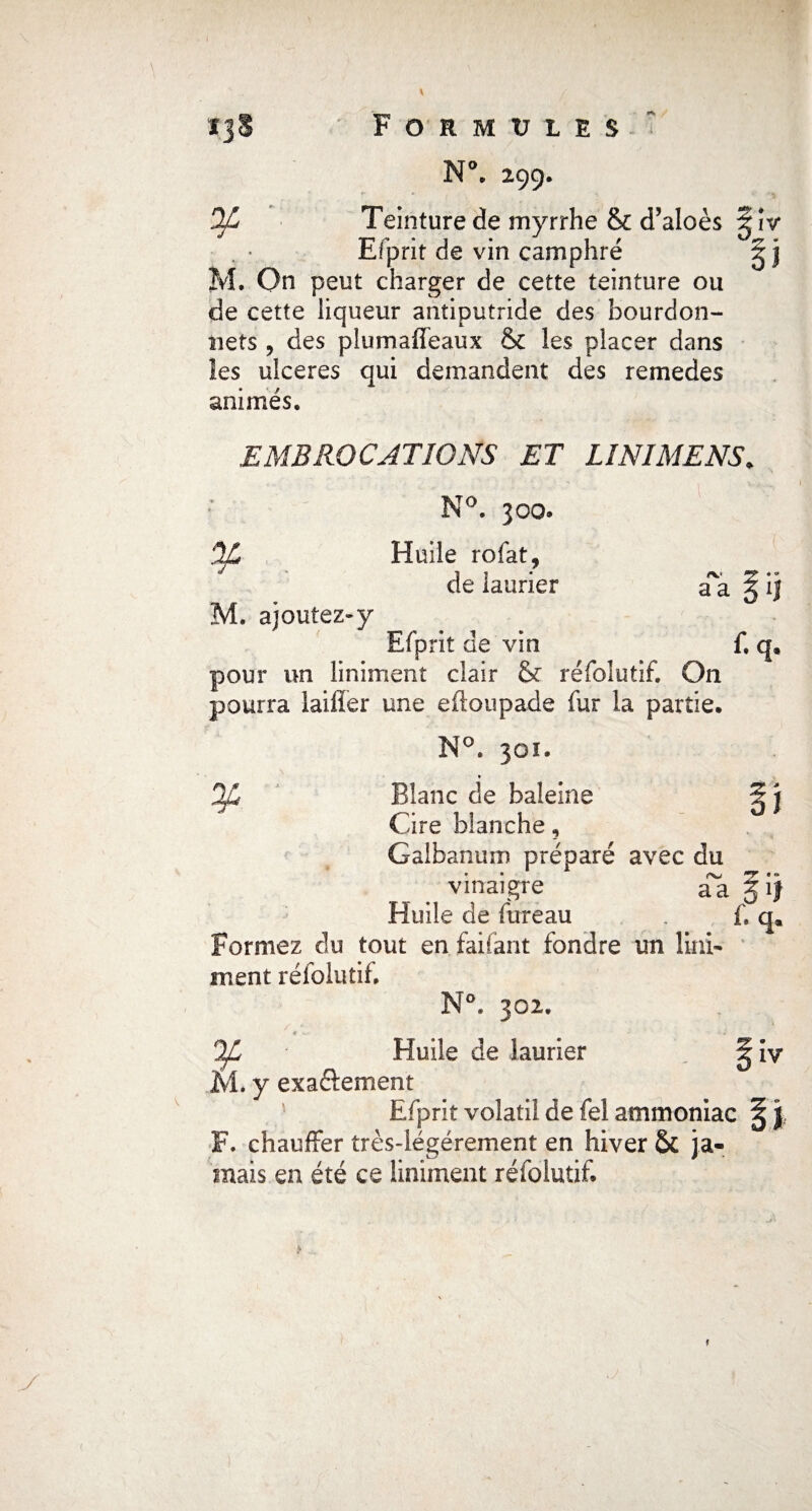 Ï3§ ¥ Formules r* N( 299. Teinture de myrrhe & d’aloès Efprit de vin camphré î M. On peut charger de cette teinture ou de cette liqueur antiputride des bourdon- nets , des plumaffeaux & les placer dans les ulcérés qui demandent des remedes animés, EMBROCATIONS ET LINIMENS* N°. 300. OjL Huile rofat, de laurier a'a § M. ajoutez-y Efprit de vin f, < pour un îiniment clair & ré fol ut if. On pourra laifîer une eftoupade fur la partie. N°. 301. » jfi Blanc de baleine i Cire blanche, Galbanum préparé avec du vinaigre aa § Huile de fureau . f. Formez du tout en faifant fondre un Uni- ment réfolutif. N°. 302. / * . . , i Tï * • ■ • •* hJL Huile de laurier M. y exaftement Efprit volatil de fel ammoniac \ F. chauffer très-légérement en hiver & ja¬ mais en été ce Iiniment réfolutif. iv* y 1 M IV l y
