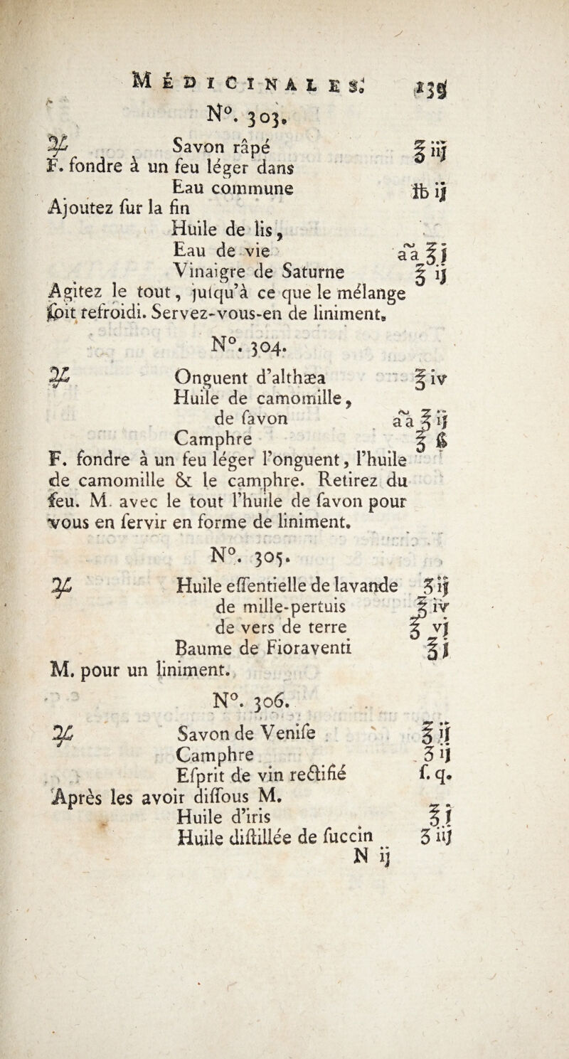 N°. 303. Savon râpé F. fondre à un feu léger dans Eau commune Ajoutez fur la fin Huile de lis, Eau de vie Vinaigre de Saturne Agitez le tout, jutqu’à ce que le mélange Spit refroidi. Servez-vous-en de Uniment* N°. 304. Onguent d’althæa Huile de camomille 9 de favon Camphre F. fondre à un feu léger Fonguent, l’huile de camomille & le camphre. Retirez du feu. M. avec le tout l’huile de favon pour vous en fervir en forme de Uniment. t*3j| fft tV 11J ib il oj aa 0/L N°. 305. Huile effentielle de lavande de mille-pertuis de vers de terre Baume de Fioraventi . pour un liniment. iv aa -f* * O 5if ÎV vj N°. 306. ' ' . >j ^ i * • * ; Savon de Venife fij Camphre ^ . 3 >j , . Efprit de vin reélifié f. q. Après les avoir diffous M. Huile d’iris . \\ Huile diAillée de fuccin 3 Aj N ij