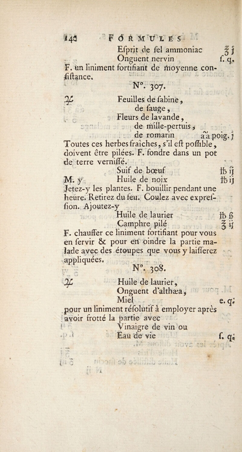 * aapoig.j Ï43 Formules Efprit de fel ammoniac T > Onguent nervin f.q F. un Uniment fortifiant de moyenne con- iîftance, •* ' • N°. 307. Dp Feuilles de fabine, de fauge, Fleurs de lavande, •” de mille-pertuis^ de romarin Toutes ces herbes fraîches, s’il efl: poflible, doivent être pilées. F. fondre dans un pot de terre verniffé. Suif de bœuf ife ij M. y Huile de noix tfeij Jetez-y les plantes. F. bouillir pendant une heure. Retirez du feu. Coulez avec expref- fion. Ajoutez-y Huile de laurier ft g Camphre pilé F. chauffer ce liniment fortifiant pour vous en fervir & pour en oindre la partie ma¬ lade avec des étoupes que vous y laifferez appliquées, T : N°. 308. Dp Huile de laurier. Onguent d’althæa, Miel . e. qi pour un liniment réfolutif à employer après avoir frotté la partie avec Vinaigre de vin ou ■a Eau de vie f, qi i ; - •N J V v>