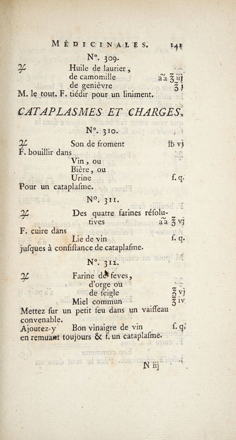 M* ï ¥ Médicinale s. N°. 309. Huile de laurier , de camomille de genièvre . le tout. F. tiédir pour un liniment. aa » J CATAPLASMES ET CHARGES, N°. 310. ¥ F. bouillir dans Son de froment ■\ ibvj Vin 3 ou ' • -o>* Bière, ou Urine f.q< Pour un cataplafme. N°. 311. Ofi Des quatre farines ré folu- F. cuire dans tives aa 5 v) r f* q. Lie de vin jufques à confiirance de cataplafme. ■ * N°. 312. Farine de^feves, d’orge ou de feigle VJ Miel commun 1 5 Mettez fur un petit feu dans un vaiffeau convenable. Ajoutez-y Bon vinaigre de vin i. en remuait toujours & f. un cataplafme.