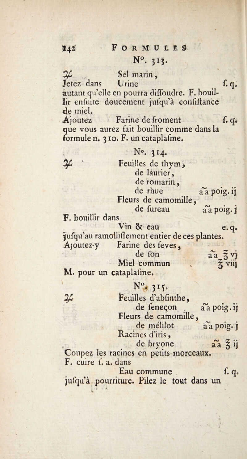 1*4 i Formules N°. 313. Ofi Sel marin, jetez dans Urine f. q* autant qu’elle en pourra diffoudre. F. bouil¬ lir enfuite doucement jufqu’à confiftance de miel. Ajoutez Farine de froment f. q* que vous aurez fait bouillir comme dans la formule n♦ 310. F. un cataplafme. °. 314. Feuilles de thym* de laurier, de romarin, de rhue aa poig. ij Fleurs de camomille, de fureau a~a poig. i F. bouillir dans Vin & eau e. q* jufqu’au ramollilïement entier de ces plantes. Ajoutez-y Farine des feves, de fon aa §vj Miel commun x ^ viij M. pour un cataplafme. N°. 315. Qfi Feuilles d’abfinthe, de feneçon , aapoig.i$ Fleurs de camomille, de méJilot aa poig. j Racines d’iris, de bryone aa § Coupez les racines en petits morceaux. F, cuire f. a. dans Eau commune f. q9 jufqu’à pourriture. Pilez le tout dans un 1