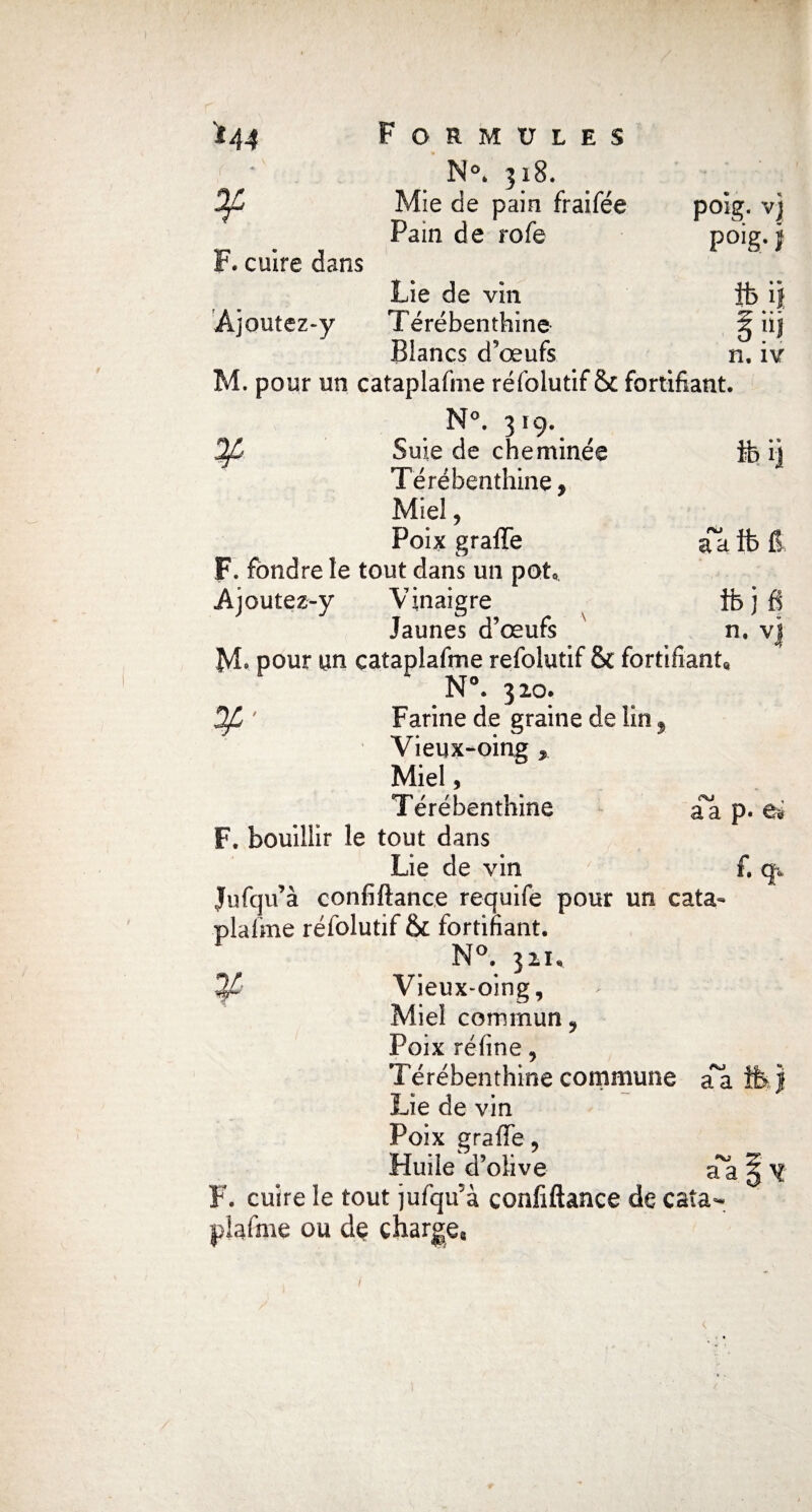 I '*44 Formules ¥ N°* 318. Mie de pain fraifée poig. vj F. cuire dans Pain de rofe p°ig- i Lie de vin ib ij Ajoutez-y Térébenthine Blancs d’œufs n. iv a ib fi fbjfi n. vj M. pour un cataplafme réfolutif & fortifiant. N°. 319. Suie de cheminée ib ij Térébenthine, Miel, Poix graflfe a F. fondre le tout dans un potQ A joutez-y Vinaigre Jaunes d’œufs pour un cataplafme réfolutif & fortifiant N°. 320. DJL ' Farine de graine de lin 9 Vieux-oing , Miel, Térébenthine aa p. ei F. bouillir le tout dans Lie de vin f. q* Jufqu’à confiftance requife pour un cata¬ plafme réfolutif & fortifiant. N°. 321, 3/ Vieux-oing, Miel commun, Poix réfine, Térébenthine commune aa Lie de vin Poix graffè, Huile d’olive aa \ ^ F. cuire le tout jufqu'à confiftance de cata¬ plafme ou de chargea /