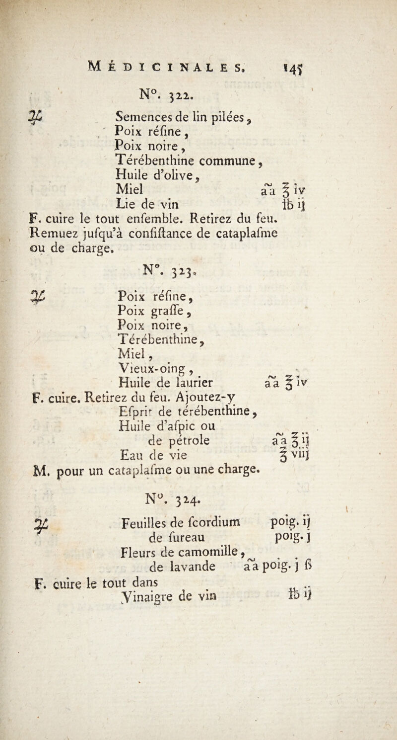 N°. 322. Mï 2fé Semences de lin pilées 9 Poix réfine, Poix noire, Térébenthine commune, Huile d’olive, Miel ^Ta § iv Lie de vin ib ij F. cuire le tout enfemble. Retirez du feu. Remuez jufqu’à conliftance de cataplafme ou de charge. N°. 323, ¥ aa IV Poix réfine , Poix graffe 3 Poix noire. Térébenthine, Miel, VieuX'Oing, Huile de laurier F. cuire. Retirez du feu. Ajoutez-^ Efprh de térébenthine, Huile d’afpic ou de pétrole a^a § ij Eau de vie § viij M. pour un cataplafme ou une charge. N°. 324. 2Ù Feuilles de fcordium poig. ij de fureau poig*j Fleurs de camomille,^ de lavande a a poig. j fi F. cuire le tout dans # yinaigre de vin ïo