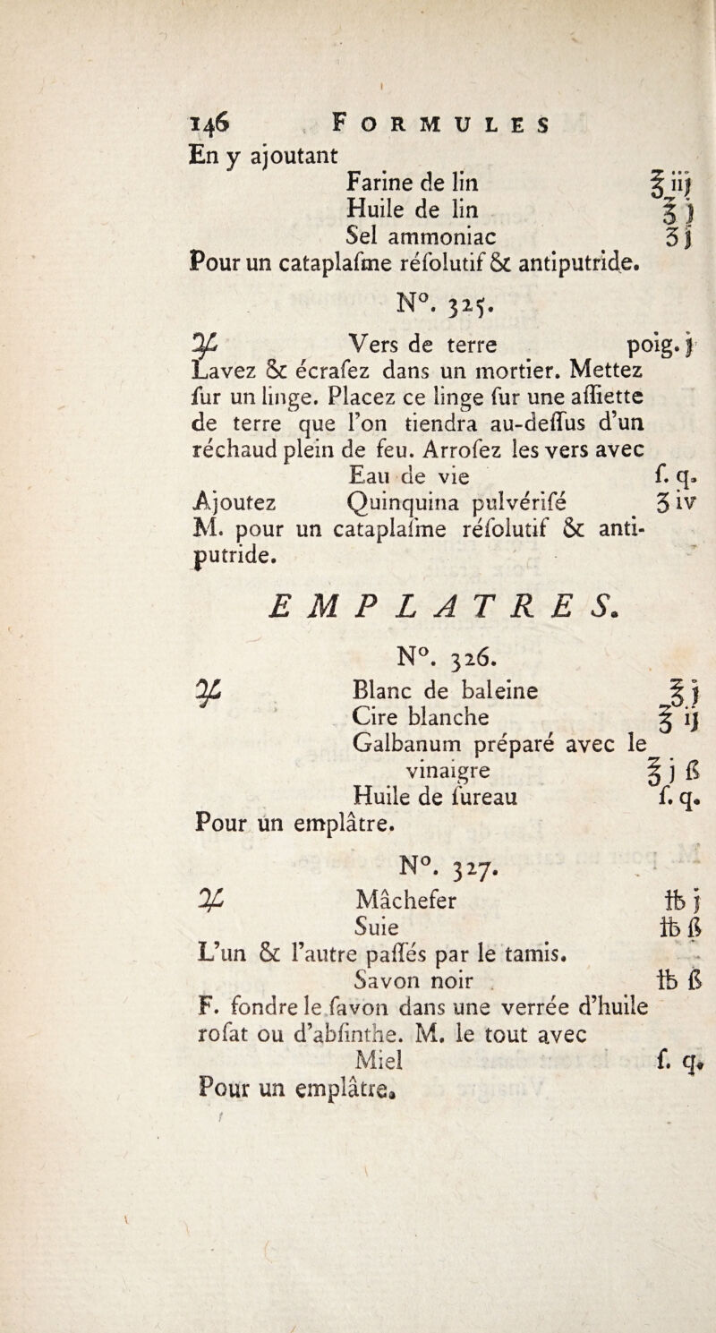 0 5) 5| 146 Formules En y ajoutant Farine de lin Huile de lin Sel ammoniac Pour un cataplafme réfolutif & antiputride, N°. 325. ^ Vers de terre poig. f1 Lavez & écrafez dans un mortier. Mettez fur un linge. Placez ce linge fur une affiette de terre que Pon tiendra au-deffus d’un réchaud plein de feu. Arrofez les vers avec Eau de vie f. q» Ajoutez Quinquina pulvérifé 5 iv M. pour un cataplafme réfolutif & anti¬ putride. EMPLATRES. N°. 326. Blanc de baleine Cire blanche Galbanum préparé avec le vinaigre : Huile de bureau Pour un emplâtre. o l i f. q. % 327, Mâchefer Suie L’un & l’autre pafïés par le tamis. Savon noir F. fondre le favon dans une verrée d’huile rofat ou d’abfinthe. M. le tout avec T Ok K, Pour un emplâtre, ifej ifefi s tb G f. q.