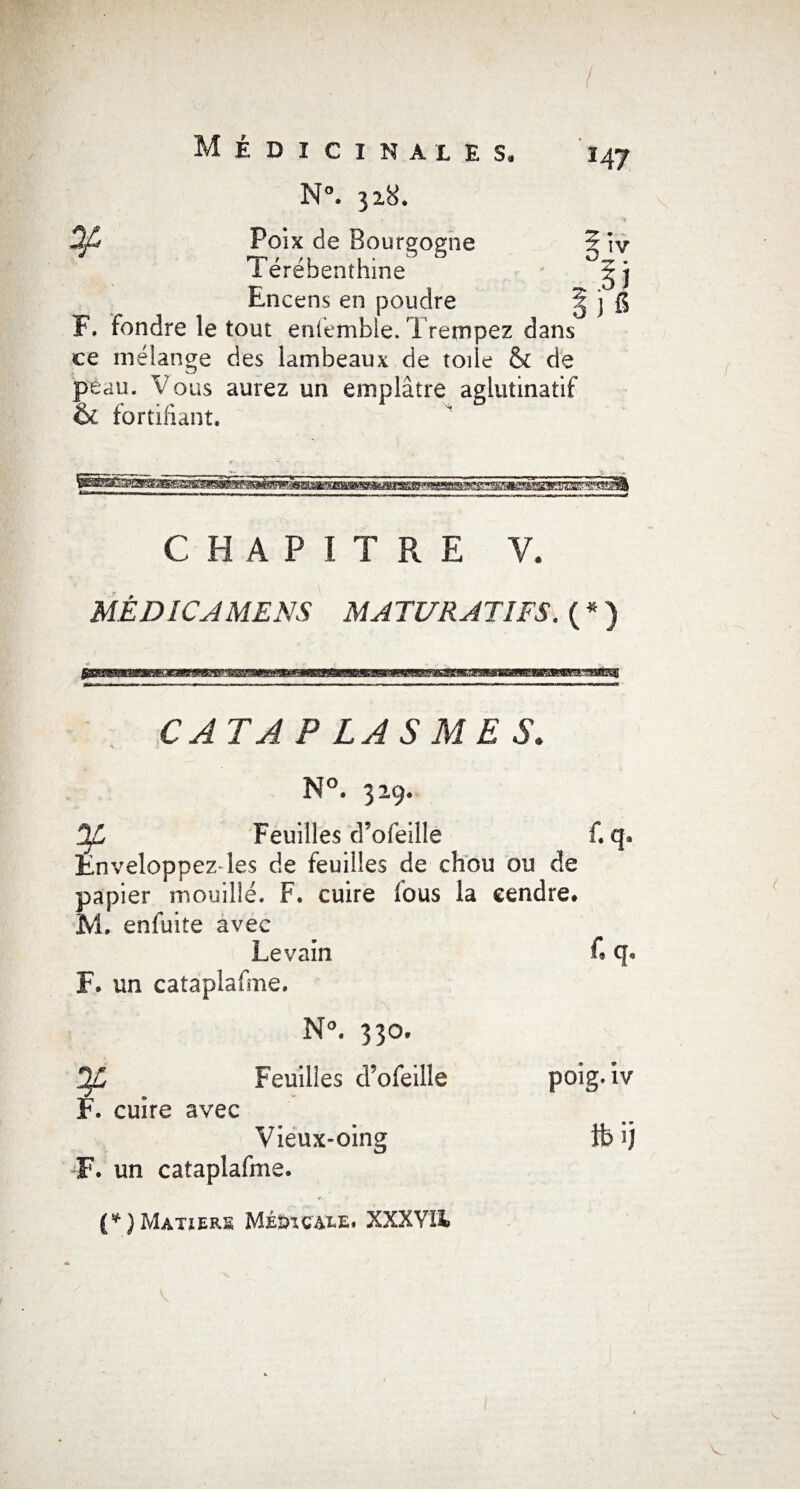 / Médicinales. N°. 318. 3/ Poix de Bourgogne Térébenthine Encens en poudre F. fondre le tout enlemble. Tretnpez dans ce mélange des lambeaux de toile & de peau. Vous aurez un emplâtre aglutinatif &. fortifiant. 147 ? T IV T 5} 5 j 6 o CHAPITRE V. MÉ D ICA MENS MATURATIFS. ( * ) CAT A P LA S ME S. N°. 329, Dfi Feuilles d’ofeille f. qa Enveloppez-les de feuilles de chou ou de papier mouillé. F. cuire fous la cendre. M. enfuite avec Levain C q» F. un cataplafme. N°. 330. Feuilles d’ofeille poîg. iv F. cuire avec Vieux-oing ib ij F. un cataplafme.