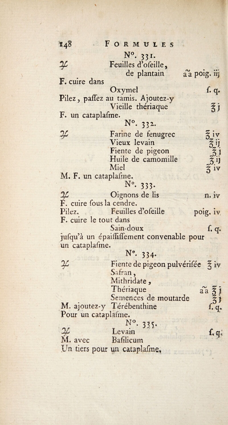 a a poig. ri; {. q. Il hz l'j 1 i 1 jj iiv *48 Formules N°. 331. ^ Feuilles d’ofeiile, de plantain F. cuire dans Oxymel Pilez, paffez au tamis. Ajoutez-y Vieille thériaque F. un cataplafme. N°. 331. Op Farine de fenugrec Vieux levain Fiente de pigeon Huile de camomille Miel M. F. un cataplafme. N°* 333* OJL Oignons de lis F. cuire fous la cendre. Pilez. Feuilles d’ofeille F. cuire le tout dans Sain-doux jufqu’à un épaiffiflement convenable pour un cataplafme. N’. 334* 3/C Fiente de pigeon pulvérifée Safran, Mithridate , Thériaque Semences de moutarde Pour un cataplafme. N°. 335, Levain M. avec Bafilicüm LTn tiers pour un cataplafme* n. ïy poig. iv, f. q. IV n a j }