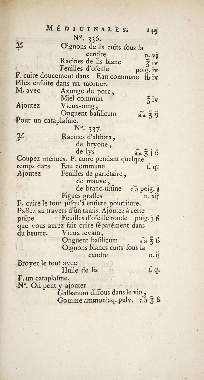 *49 iv /V aa Médicinales. N°- 33*5. ^ Oignons de lis cuits fous la cendre n. vj Racines de lis blanc 5 iv Feuilles d’ofeille poig. iv F. cuire doucement dans Eau commune ffe iv Pilez enfuite dans un mortier. M. avec Axonge de porc? Miel commun Ajoutez Vieux-oing , Onguent bafilicum Pour un cataplafme. N°. 337. Racines d’althæa* de bryone, de lys Coupez menues. F. cuire pendant quelque temps dans Eau commune f. qa Ajoutez Feuilles de pariétaire, de mauve , de branc-urfine aa poig* j Figues grades n. xif F. cuire le tout jufqu’à entière pourriture. Paflez au travers d’un tamis. Ajoutez à cette pulpe Feuilles d’ofeille ronde poig. j § que vous aurez fait cuire féparément dans du beurre. Vieux levain, Onguent bafilicum a^a § £> Oignons blancs cuits fous la cendre n. ij <Vl aa je Broyez le tout avec Huile de lis f. F. un cataplafme. Na. On peut y ajouter Galbanum difibus dans le vin, Gommeammoniaq.puîv* aa § B