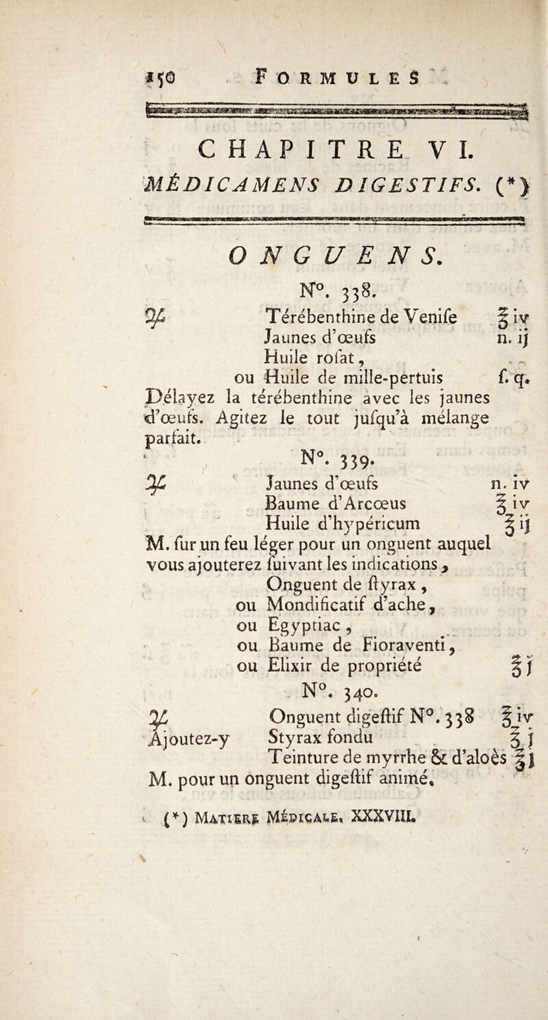 zmimnmsESxaa CHAPITRE VL MÉDICAMENS DIGESTIFS. (*> O N G U E N S. 3T°. 338, Qf* Térébenthine de Venife §iv Jaunes d'œufs n. ij Huile rofat 9 ou Huile de mille-pertuis f. q* Délayez la térébenthine avec les jaunes d'œufs. Agitez le tout jufqu’à mélange parfait. N°. 339. Oft Jaunes d'œufs n. iv Baume d’Àrcœus 5 iv Huile d'hypéricum ^ ij M. fur un feu léger pour un onguent auquel vous ajouterez fuivant les indications 9 Onguent de ftyrax, ou Mondificatif d’ache, ou Egyptiac , ou Baume de Fioraventi^ ou Elixir de propriété § j N°« 340. Onguent digeftif N°. 338 § iv Àjoutez-y Styrax fondu § J Teinture de myrrhe & d’aloès |j M. pour un onguent digeftif animé* (*) Matiez MfançA&s* XXXVIII* i