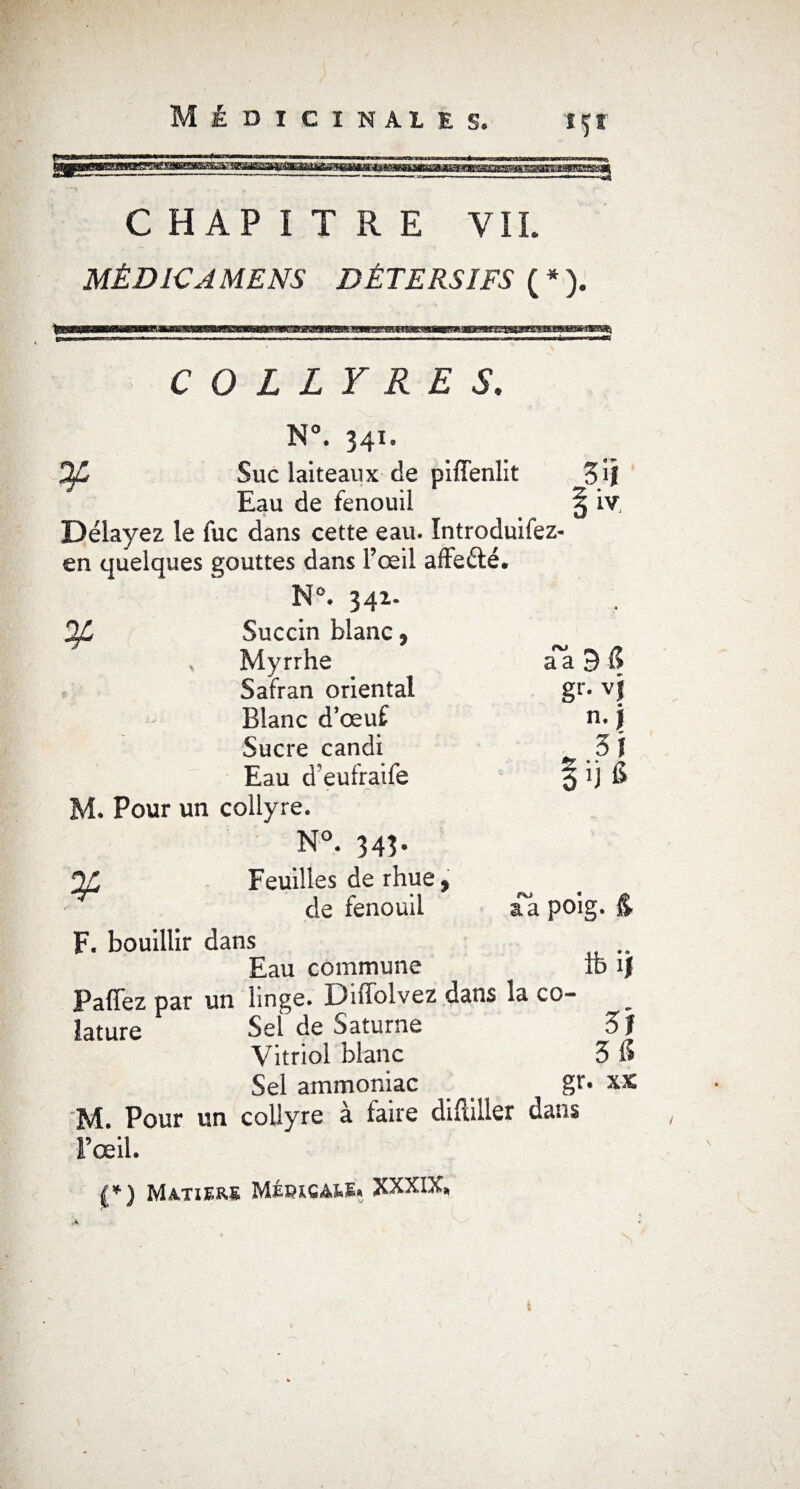 içr CHAPITRE VIL MÈD1CAMENS DÉTERSIFS ( * ). HCTGnmsmBKns** COLLYRES, N°. 341. Of Suc laiteaux de piffenlit Eau de fenouil Délayez le fuc dans cette eau. Introduifez- en quelques gouttes dans l’œil affeéié. N°. 342. y 3 il \ iv Succin blanc, Myrrhe d'à 3 1? Safran oriental gr. vj Blanc d’œuf n. j Sucre candi „ si Eau d’eufraife §ij 6 a a poig. Ife ïj . Pour un collyre. N°. 34Î- %, Feuilles de rhue, de fenouil F. bouillir dans Eau commune Paffez par un linge. Diffolvez dans la co- lature Sel de Saturne 3 J Vitriol blanc 3 S Sel ammoniac gr. xx M. Pour un collyre à faire diftiller dans l’œil.