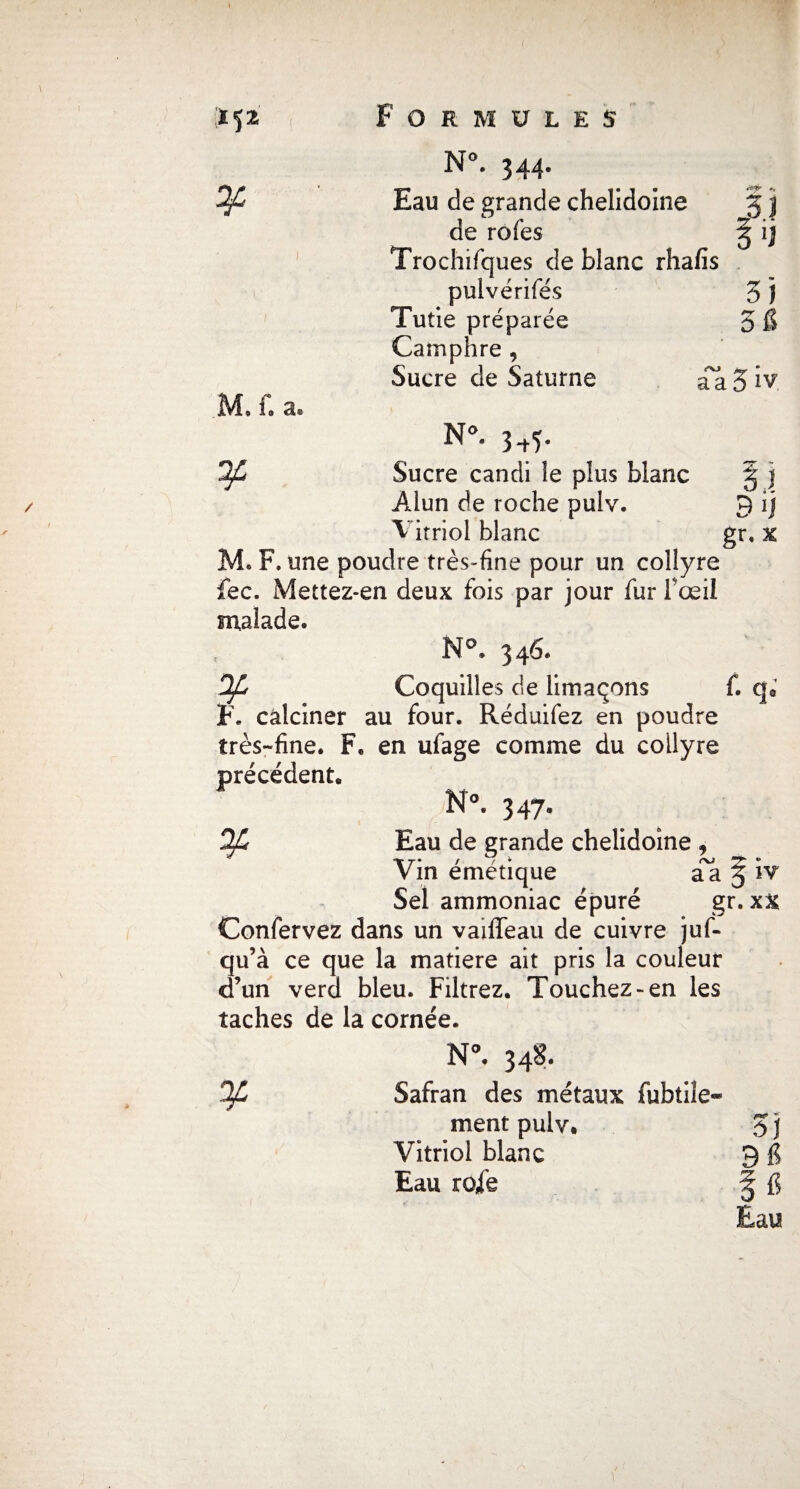 M, f. a* N°. 344- de rofes § ij Trochifques de blanc rhalîs pulvérifés 5 j Tutie préparée 5 fi Camphre , Sucre de Saturne aa 5 iv. N°. 3^5. OJL Sucre candi le plus blanc § j Alun de roche puiv. 9 ij Vitriol blanc gr. x M. F. une poudre très-fine pour un collyre fec. Mettez-en deux fois par jour fur f œil malade. N°. 346. Coquilles de limaçons f. qa F. calciner au four. Réduifez en poudre très-fine. F. en ufage comme du collyre précédent. N°. 347- OJh Eau de grande chelidoine , Vin émétique § iv Sel ammoniac épuré gr. x% Confervez dans un vaiffeau de cuivre juf- qu’à ce que la matière ait pris la couleur d’un verd bleu. Filtrez. Touchez-en les taches de la cornée. N°. 348. OJL Safran des métaux fubtile» ment pulv. S j Vitriol blanc 9 g Eau rofe ^ fi Eau
