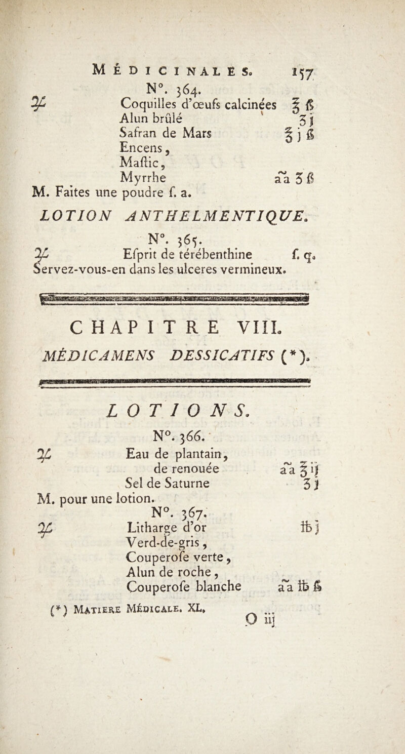 ^ N°. 364. Coquilles d’œufs calcinées S & Alun brûlé 3 j Safran de Mars | j g Encens 5 Maflic, Myrrhe aa 3 fi M. Faites une poudre f. a. LOTION A NT H E LM E NT I QUE» N°. 365. Efprit de térébenthine Servez-vous-en dans les ulcérés vermineux» CHAPITRE VI IL MÉDICAMENS DES SIC AT IFS ( * ). LOTIONS» N°. 366.* Eau de plantain 5 de renouée aa § i| Sel de Saturne 3 i M, pour une lotion. N°. 367. ^ Litharge d’or fb j Verd-de-gris, Couperofe verte , Alun de roche ? Couperole blanche aa lb fi (*) Matière Médicale. XL, P ü]