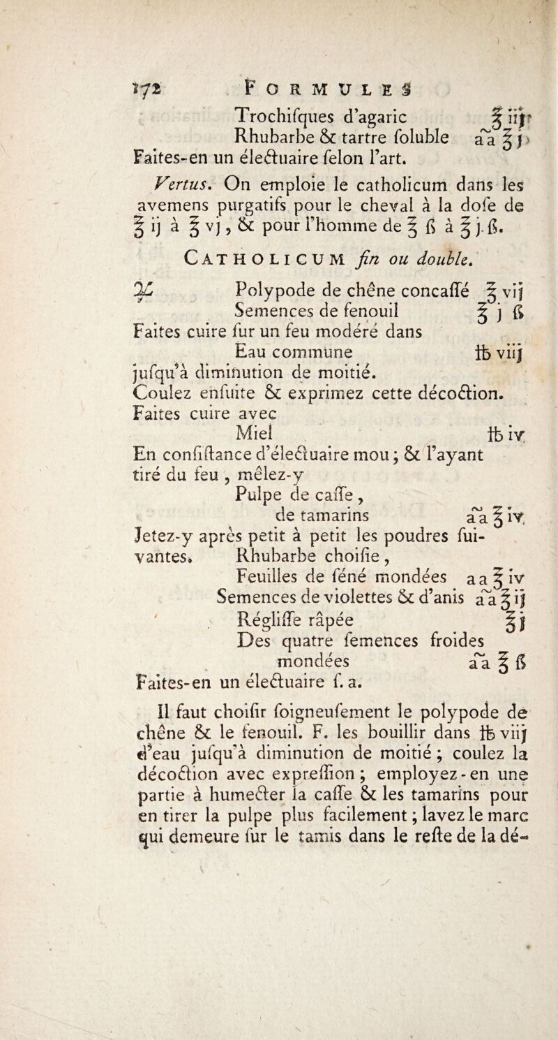 r*o w aa np yf 17a Formules Trochifques d’agaric Rhubarbe & tartre foluble Faites-en un éieéfuaire félon Fart. Vertus. On emploie le catholicum dans les avemens purgatifs pour le cheval à la dofe de fi] à § vj, & pour l’homme de § fi à g j.fi. Catholicum fin on double. 2ù Polypode de chêne concaffé § vif Semences de fenouil ^ j fi Faites cuire fur un feu modéré dans Eau commune ib viij jufqifà diminution de moitié. Coulez enfuite & exprimez cette décoélion. Faites cuire avec Miel fe iy En confiftance d’éîec'tuaire mou ; & l’ayant tiré du feu , mêlez-y Pulpe de caffe, de tamarins aa f ïy Jetez-y après petit à petit les poudres fui- yantes. Rhubarbe choilie , Feuilles de féné mondées aa^ Semences de violettes & d’anis d'à Régliffe râpée Des quatre femences froides mondées aa Faites-en un éleéhiaire f. a. Il faut choifir foigneufement le polypode de chêne & le fenouil. F. les bouillir dans ibviij d’eau jufqu'à diminution de moitié ; coulez la clécoélion avec expreflion ; employez-en une partie à humeéfer la cafle & les tamarins pour en tirer la pulpe plus facilement ; lavez le marc qui demeure fur le tamis dans le refte de la dé- iv T • ® PJ &