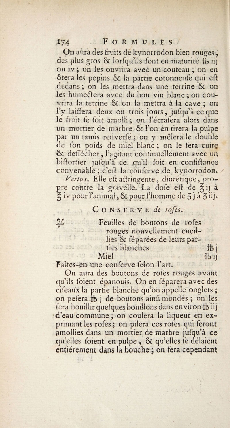 On aura des fruits de kynorrodon bien rouges, des plus gros & lorfqu’ils font en maturité fe iij ou iv; on les ouvrira avec un couteau ; on en ôtera les pépins & la partie cotonneufe qui eft dedans ; on les mettra dans une terrine & on îes hume&era avec du bon vin blanc ; on cou¬ vrira la terrine & on la mettra à la cave ; on Fy laiffera deux ou trois jours, jufqif à ce que le fruit fe loit amolli ; on Fécrafera alors dans un mortier de marbre & Fon en tirera la pulpe par un tamis renverfé ; on y mêlera le double de fon poids de miel blanc ; on le fera cuirç & deffecher, l’agitant continuellement avec un biftortier jufqifà ce qu il foit en confiftance convenable ; c’eft la conferve de kynorrodon. Vertus. Elle eft aftrin.gente, diurétique, pro¬ pre contre la gravelle. La dofe eft de § ij à § iv pour l’animal, & pour l’homme de 5 j à 5 iij* Conserve de rofes. rofes Feuilles de boutons de rouges nouvellement cueil¬ lies & féparées de leurs par¬ ties blanches fej Miel fe'ij Faites-en une conferve félon Fart. On aura des boutons de rôles rouges avant qu’ils foient épanouis. On en féparera avec des cifeaux la partie blanche qu’on appelle onglets ; on pefera fe j de boutons ainli mondés ; on les fera bouillir quelques bouillons clans environ fe iij d’eau commune ; on coulera la liqueur en ex¬ primant les rofes; on pilera ces rofes qui feront amollies dans un mortier de marbre jufqu’à ce qu’elles foient en pulpe , & qu’elles fe délaient entièrement dans la bouche ; on fêta cependant