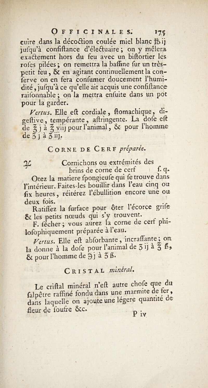 cuire dans la décoction coulée miel blanc ft ij jufqu’à confiftance d’éleéluaire ; on y mêlera exactement hors du feu avec un biftortier les rofes pilées ; on remettra la baffine fur un très- petit feu , & en agitant continuellement la con- ierve on en fera confirmer doucement l’humi¬ dité , jufqu’à ce qu’elle ait acquis une confiftance raifonnable ; on la mettra enfuite dans un pot pour la garder. Vertus. Elle eft cordiale, ftomachique, di- qeftive , tempérante , aftringente. La dofe eft de ! j à § viij pour l’animal, & pour l’homme de 5 j à 5 iij. Cor.NE DE Cerf préparée. QL Cornichons ou extrémités des brins de corne de cerf 1 f. q» Otez la matière fpongieufe qui fe trouve dans l’intérieur. Faites*les bouillir dans 1 eau cinq ou fix heures, réitérez l’ebulhtion encore une ou deux fois. A ... Ratifiez la furface pour ôter 1 ecorce gnie êc les petits nœuds qui s’y trouvent. F. lécher; vous aurez la corne de cerl phi- lofophiquement préparée à l’eau. Vertus. Elle eft abforbante, incraffante ; on la donne à la dofe pour l’animal de 3 1] a ô fi, & pour l’homme de 9 j à 3 fi- Cristal minéral. Le criftal minéral n’eft autre chofe que du falpêtre raffiné fondu dans une marmite de ter, dans laquelle on ajoute une légère quantité^® fleur de ioufre &c. .