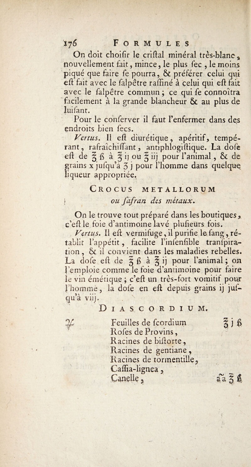 On doit choifîr le criftal minéral très-blanc^ nouvellement fait, mince, le plus fec , le moins piqué que faire fe pourra, & préférer celui qui eft fait avec le falpêtre raffiné à celui qui eft fait avec le falpêtre commun; ce qui fe connoîtra facilement à la grande blancheur & au plus de lui Tant. Four le conferver il faut l’enfermer dans des endroits bien fecs. Venus. Il eft diurétique, apéritif, tempé¬ rant , rafraichiffant, antiphlogiftique. La dofe eft de § fi à § i) ou § iij pour l’animal, & de grains x jufqu’à 5 j pour l’homme dans quelque liqueur appropriée. Crocus metallorum [ ou fafran des métaux. On le trouve tout préparé dans les boutiques * c’eftle foie d’antimoine lavé plufteurs fois. Vertus. Il eft vermifuge, il purifie le fang, ré¬ tablit l’appétit, facilite l’infenfible tranïpira- tion, & il convient dans les maladies rebelles. La dofe eft de 5 fi à § ij pour l’animal ; on l’emploie comme le foie d’antimoine pour faire îe vin émétique ; c’eft un très-fort vomitif pour l’homme, la dofe en eft depuis grains ij juf- qu’à viij. DlAS. CORDIUM. 3/ Feuilles de fcordium § j fi Rofes de Provins, , ^ Racines de biftorte, Pleines de gentiane, Racines de tormentilleP Cafîia-lignea r Candie * aa X $