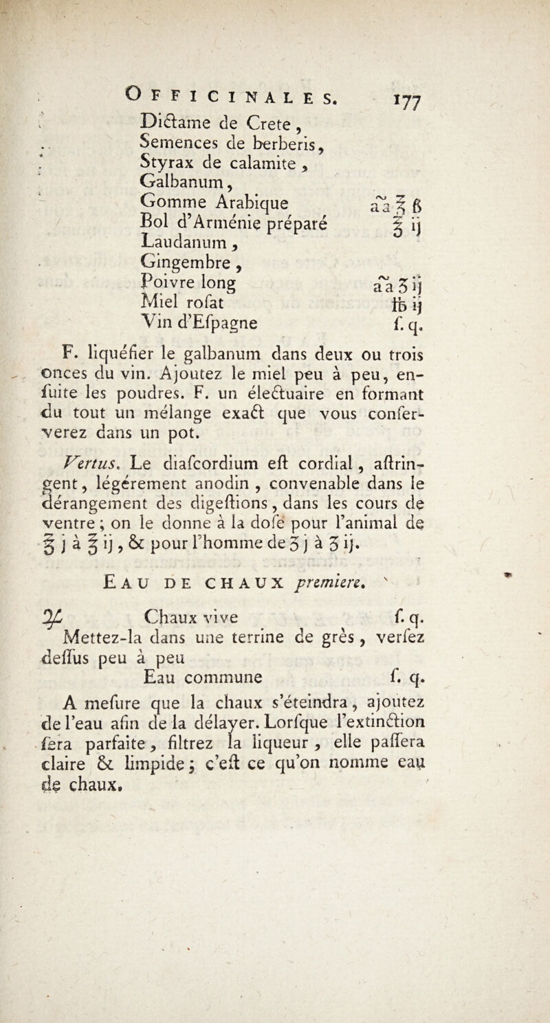 *77 * / Didame de Crete , Semences de berberis9 Styrax de calamite ^ Galbanum , Gomme Arabique Bol d’Arménie préparé Laudanum * Gingembre , Poivre long Miel rofat Vin d’Efpagne F. liquéfier le galbanum dans deux ou trois onces du vin. Ajoutez le miel peu à peu, en¬ flure les poudres. F. un éleduaire en formant du tout un mélange exad que vous confer- verez dans un pot. Vertus. Le diafcordium eft cordial, afîrin- gent, légèrement anodin , convenable dans le dérangement des digeftions, dans les cours de ventre ; on le donne à la dofe pour l’animai de § j à g ij, & pour Fhomme de 5 j à 5 ij* Eau de chaux première.  Ofi Chaux vive f. q. Mettez-la dans une terrine de grès , verfez deffus peu à peu Eau commune f. q. A mefure que la chaux s’éteindra, ajoutez de l’eau afin de la délayer. Lorfque Fextindion fera parfaite ^ filtrez la liqueur , elle paffera claire & limpide ; c’eft ce qu’on nomme eau de chaux.