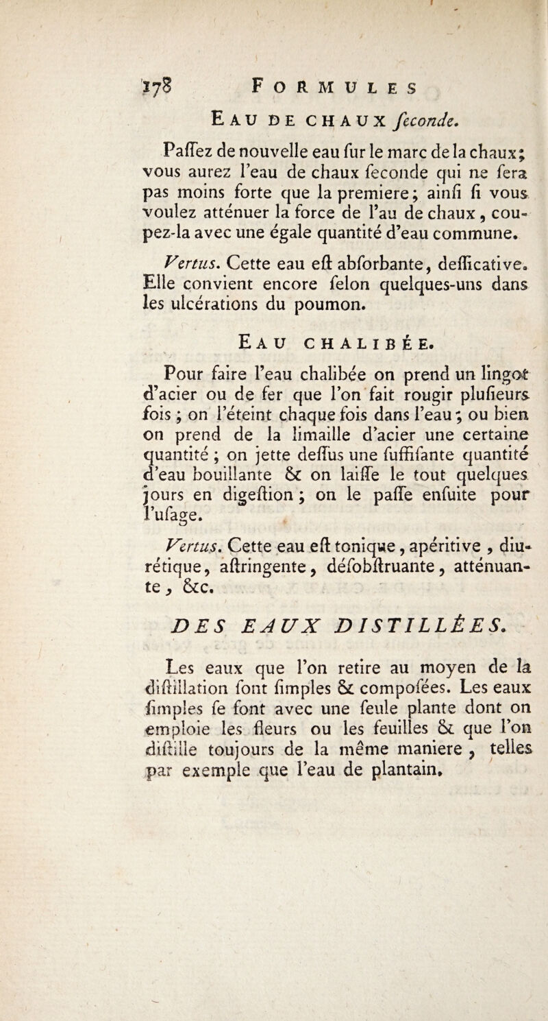Eau de chaux fécondé. Pafiez de nouvelle eau fur le marc de la chaux; vous aurez l’eau de chaux fécondé qui ne fera pas moins forte que la première; ainfi fi vous voulez atténuer la force de l’au de chaux , cou- pez-la avec une égale quantité d’eau commune. Vertus. Cette eau eft abforbante, defficative. Elle convient encore félon quelques-uns dans les ulcérations du poumon. Eau chalibée. Pour faire l’eau chalibée on prend un lingot d’acier ou de fer que l’on fait rougir plufieurs fois ; on l’éteint chaque fois dans l’eau ; ou bien on prend de la limaille d’acier une certaine quantité ; on jette deffus une fuffifante quantité d’eau bouillante & on laiffe le tout quelques jours en digeftion ; on le pafie enfuite pour l’ufage. Venus. Cette eau efl: tonique, apéritive , diu¬ rétique, aftringente, défobftruante, atténuan¬ te ^ &c. DES EAUX DISTILLÉES. Les eaux que l’on retire au moyen de la diftillation font fimples & compoiées. Les eaux fimples fe font avec une feule plante dont on emploie les fleurs ou les feuilles & que l’on diftilie toujours de la même maniéré , telles par exemple que l’eau de plantain»