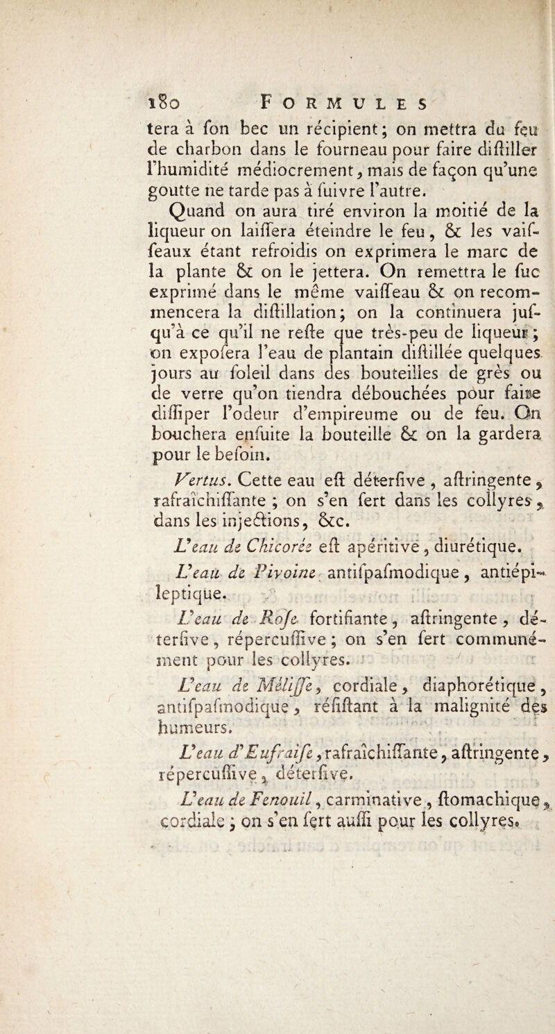 tera à fon bec un récipient; on mettra du feu de charbon dans le fourneau pour faire diftiller l’humidité médiocrement , mais de façon qu’une goutte ne tarde pas à fuivre l’autre. Quand on aura tiré environ la moitié de la liqueur on lablera éteindre le feu, & les vaif- féaux étant refroidis on exprimera le marc de la plante & on le jettera. On remettra le fuc exprimé dans le même vaiffeau & on recom¬ mencera la diftillation; on la continuera juf- qu’à ce qu’il ne refte que très-peu de liqueur ; on expofera l’eau de plantain difiiîlée quelques jours au foletl dans des bouteilles de grès ou de verre qu’on tiendra débouchées pour fai se diffiper Todeur d’empireume ou de leu* On bouchera enfuite la bouteille &: on la gardera pour le befoin. Vertus. Cette eau eft dét-erfive * aftringente f rafraîchifïante ; on s’en fert dans les collyres 9r dans les injeftions, &c. Veau de Chicorée eft apéritive 5 diurétique. Veau de Pivoine antifpafmodique, antiépi-* leptique. Veau de Rofe fortifiante 9 aftringente, dé- terfive, répereuffive ; on s’en fert communé¬ ment pour les collyres. Veau de Mélijje, cordiale, diaphonique, antifpafinodique, réfiftant à la malignité des humeurs. Veau d'Eufraife, rafraîchiffarite, aftringente , rëpercuilive 3 déterfive. Veau de Fenouil, carminative , ftomachique ^ cordiale ; on s'en fert aufft pour les collyres* V