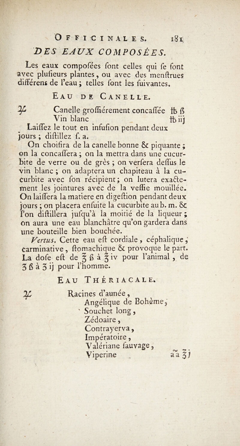 DES EAUX COMPOSÉES. Les eaux compofees font celles qui fe font avec plufieurs plantes, ou avec des menftrues différons de l’eau ; telles font les fuivantes. Eau dê Canelle. Canelle groffiérement concaffée tfe 1? Vin blanc fciij Laiffez le tout en infulîon pendant deux jours ; diftiîiez f. a. On choifira de la canelle bonne & piquante ; on la concalfera ; on la mettra dans une cucur- bite de verre ou de grès ; on verfera deffus le vin blanc ; on adaptera un chapiteau à la eu- Curbite avec fon récipient ; on lutera exacte¬ ment les jointures avec de la veffie mouillée* On laiffera la matière en digeftion pendant deux jours ; on placera enfuite la cucurbite au b. m. &c fon diftillera jufqu’à la moitié de la liqueur ; on aura une eau blanchâtre qu’on gardera dans une bouteille bien bouchée. Vertus. Cette eau eft cordiale y céphalique 9 earminative , ftomachique & provoque le part. La dofe eft de 5 6 à 3 iv pour 1 animal , de 5 6 à 5 ij pour l’homme. Eau Thériacale. %, Racines d’aunée, Angélique de Bohème 5 ' Souchet long, Zédoaire , Contrayerva, Impëratoire, Valériane lauvage 5 Vipérine v aa$?