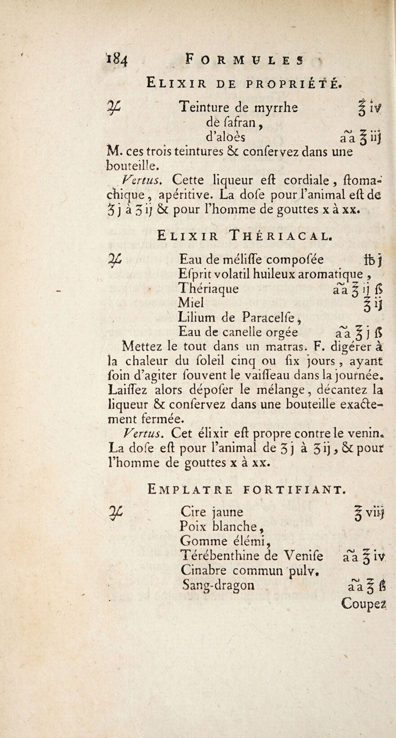 Elixir de propriété. ¥ <-VJ aa « • • nj Teinture de myrrhe de fafran, d’alôès . ces trois teintures & confervez dans une bouteille. Vertus, Cette liqueur eft cordiale , ftoma- chique , apéritive. La dofe pour l’animai eft de 3 j à 5 ij & pour l’homme de gouttes x à xx* Elixir Thériacal, ¥ Eau de mélifle compofée ib j Efprit volatil huileux aromatique -, Thériaque a~a 5 ij B Miel Y Lilium de Parâcelfe, Eau de canelle orgée aa ^ j il Mettez le tout dans un marras. F. digérer à la chaleur du foleil cinq ou iix jours 5 ayant foin d’agiter fouvent le vaifleau dans la journée, Laiffez alors dépofer le mélange, décantez la liqueur & confervez dans une bouteille exacte¬ ment fermée. Vertus. Cet élixir eft propre contre le venin* La dofe eft pour l’animal de 3j à 3ij*&pour l’homme de gouttes x à xx. Emplâtre fortifiant. 3^ Cire jaune Poix blanche, Gomme élémi, Térébenthine de Venife Cinabre commun pulv. Sang-dragon vu) 00 T? • a a X iV a~aP Coupez