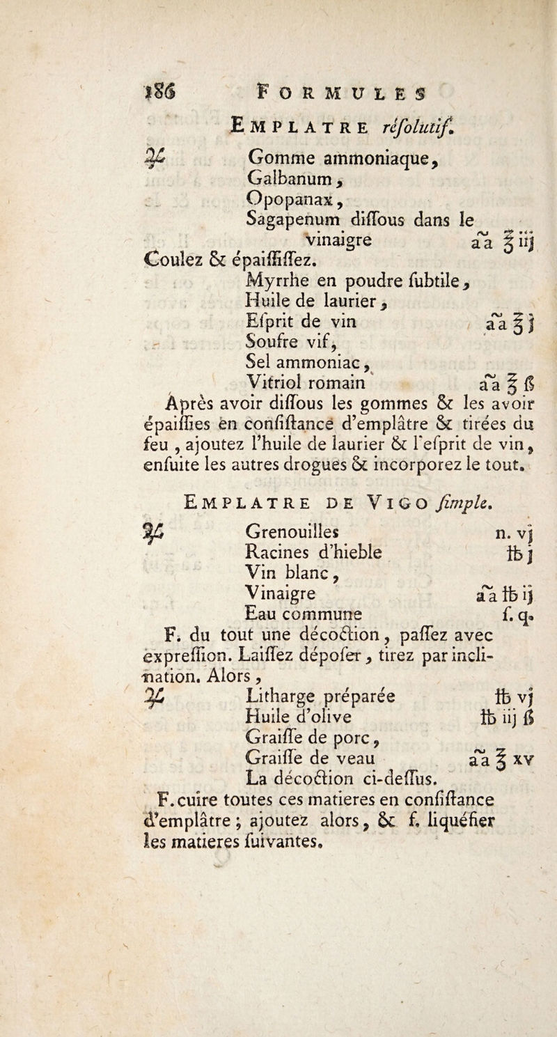 Emplâtre rèfoluüf. C Gomme ammoniaque, Galbanum , Opopanax, Sagapenum diflbus dans le vinaigre aa ?iij Coulez & épaiffiffez. Myrrhe en poudre fubtile, Huile de laurier, Efprit de vin Soufre vif. Sel ammoniac, Vitriol romain Âpres avoir diffous les gommes & les avoir ë p ai (fies en confiftance d’emplâtre & tirées du feu , ajoutez l’huile de laurier & l'efprit de vin, enfuite les autres drogues & incorporez le tout. Emplâtre de Vigo fimpk. Grenouilles n. vj Racines d’hieble ib j Vin blanc, Vinaigre aaib'ij Eau commune f. q, F. du tout une décoftion, paffez avec expreftion. Laifîez dépofer, tirez par incli¬ nation. Alors, 2C Litharge préparée ib vj Huile d’olive ib îij fl Graifîe de porc, Graille de veau aa § xy La décoélion ci-deffus. F. cuire toutes ces matières en confiftance d’emplâtre; ajoutez alors, 6c f, liquéfier les matières fuivantes. s