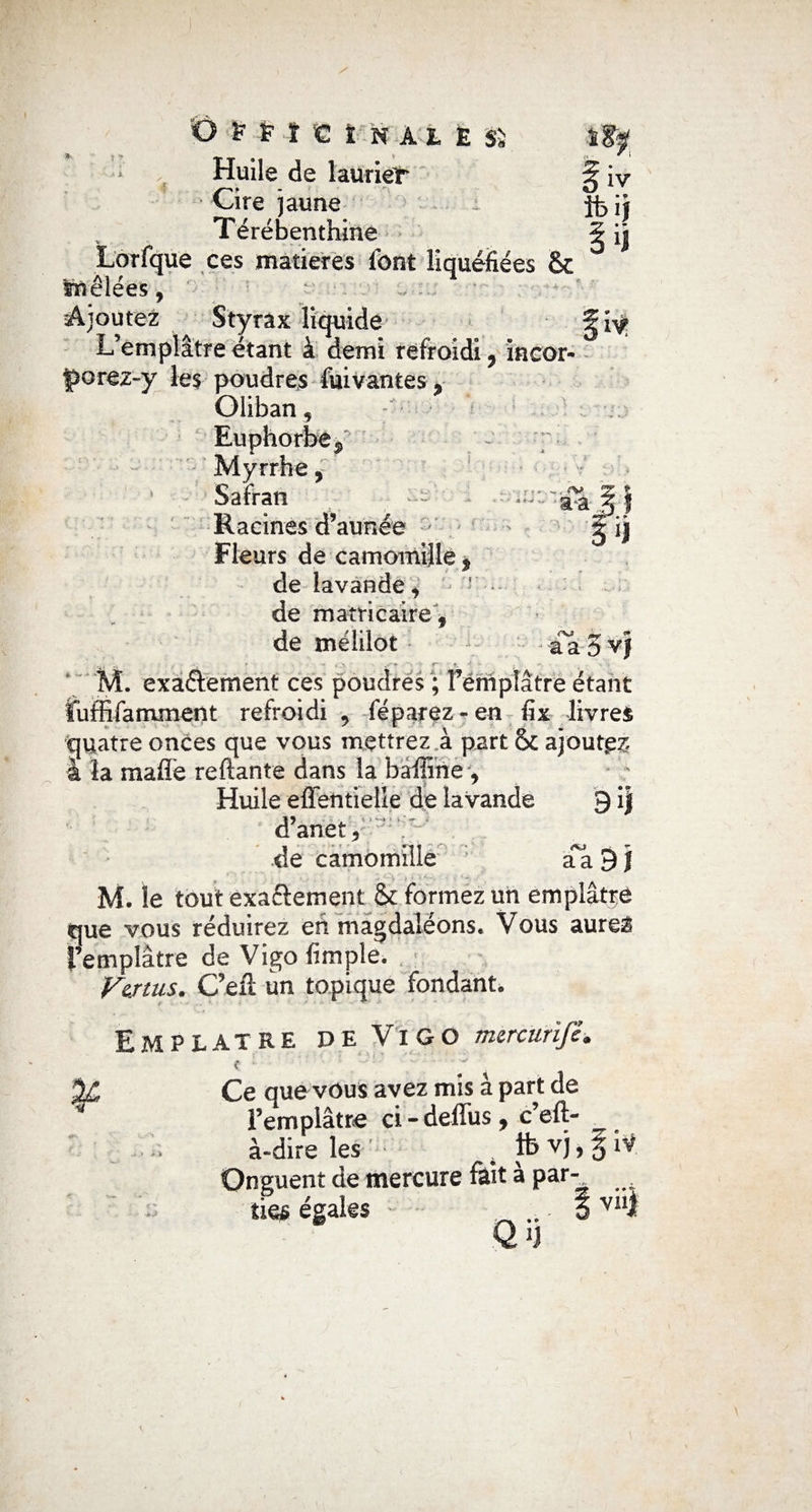 * * y ' : 'N r‘- 'A ^H'cïnaie sï Huile de laurier 5 iv Cire jaune : jfcij Térébenthine ^ ij ue ces matières font liquéfiées & Ajoutez Styrax liquide L’emplâtre étant à demi refroidi ? incor- porez-y les poudres fuivantes « Oliban, Euphorbe $ Myrrhe, Safran Racines d’année Fleurs de camomille $ de lavande, de mamcaire, de mélüot M. exactement ces poudres ; l’emplâtre étant ïuffifamment refroidi . féparez-en fix livres quatre onces que vous mettrez a part <k ajouta à la maffe reliante dans la baffine 9 Huile effentielle de lavande 9 i| d’anet5 ;v ~ de camomille ; aa 9 J M. îe tout exactement & formez un emplâtre que vous réduirez eh magdaléons. Vous aureÉ l’emplâtre de Vigo fimple. Venus. C’elï un topique fondant. a a 0 Emplâtre de Vigo mercurïfè. c * Ce que vous avez mis à part de l’emplâtre ci - deffus, c’eft- .... à-dire les 4 lt>vî>3 Onguent de mercure fait a par- égales _ ... |vni ' (f *