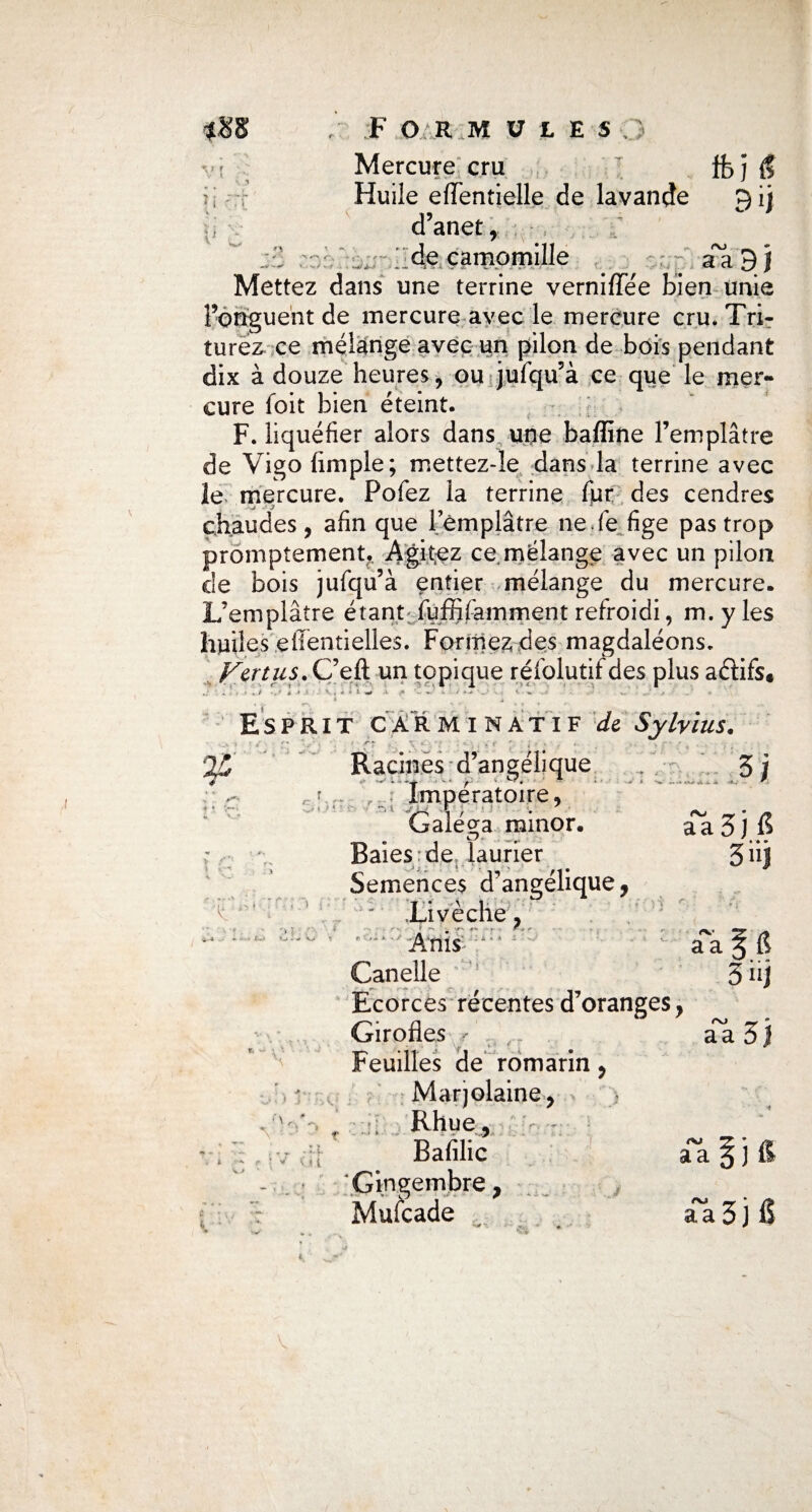 V r , f> *•>■<*' » s,y *../ . F O RM U 1 ES ; Huile eiïentielle de lavande £) ij d’anet f . ; de camomille ^ aa'9 j Mettez dans une terrine verniflTée bien unie Fongueht de mercure avec le mercure cru. Tri¬ turez ce mélange avec un pilon de bois pendant dix à douze heures 9 ou jufqu’à ce que le mer¬ cure foit bien éteint. F. liquéfier alors dans une bafline l’emplâtre de Vigo fimple; mettez-îe dans la terrine avec le mercure. Pofez la terrine fur des cendres chaudes 9 afin que l’emplâtre ne de fige pas trop promptement. Agitez ce.mélange avec un pilon de bois jufqu’à entier mélange du mercure. L’emplâtre étant fufiifarnment refroidi, m. y les huiles effentielles. Formez des magdaléons. Va tus. C’eft un topique réfolutif des plus aéâifs* X . i - ' . 1 . K . I» > i «i ». i* - » ■ ‘ - v ■ ' « v Esprit car mi natif de Sylvius. Racines d’angélique • *- * y- *■ • ' • Imperatoirc ^ Galéea minor. t\j aa n 3jG • t.> *_•-■ k, i • \ '< 't *T 'l * V ( t Baies de laurier 3«j Semences d’angélique, .Livèche, <r ‘ • * ^ ' *■' * r : r ^ A ms i -' Ta § fl Canelle 3 üj Ecorces récentes d’oranges y _ Girofles - y , f aa ô j TP • 1T I - • feuilles de romarin, Marjolaine, •4 Rhue, Bafilic a~a l ) & Gingembre, Mulcade ^ - • • V. ♦ aa 3 j fi