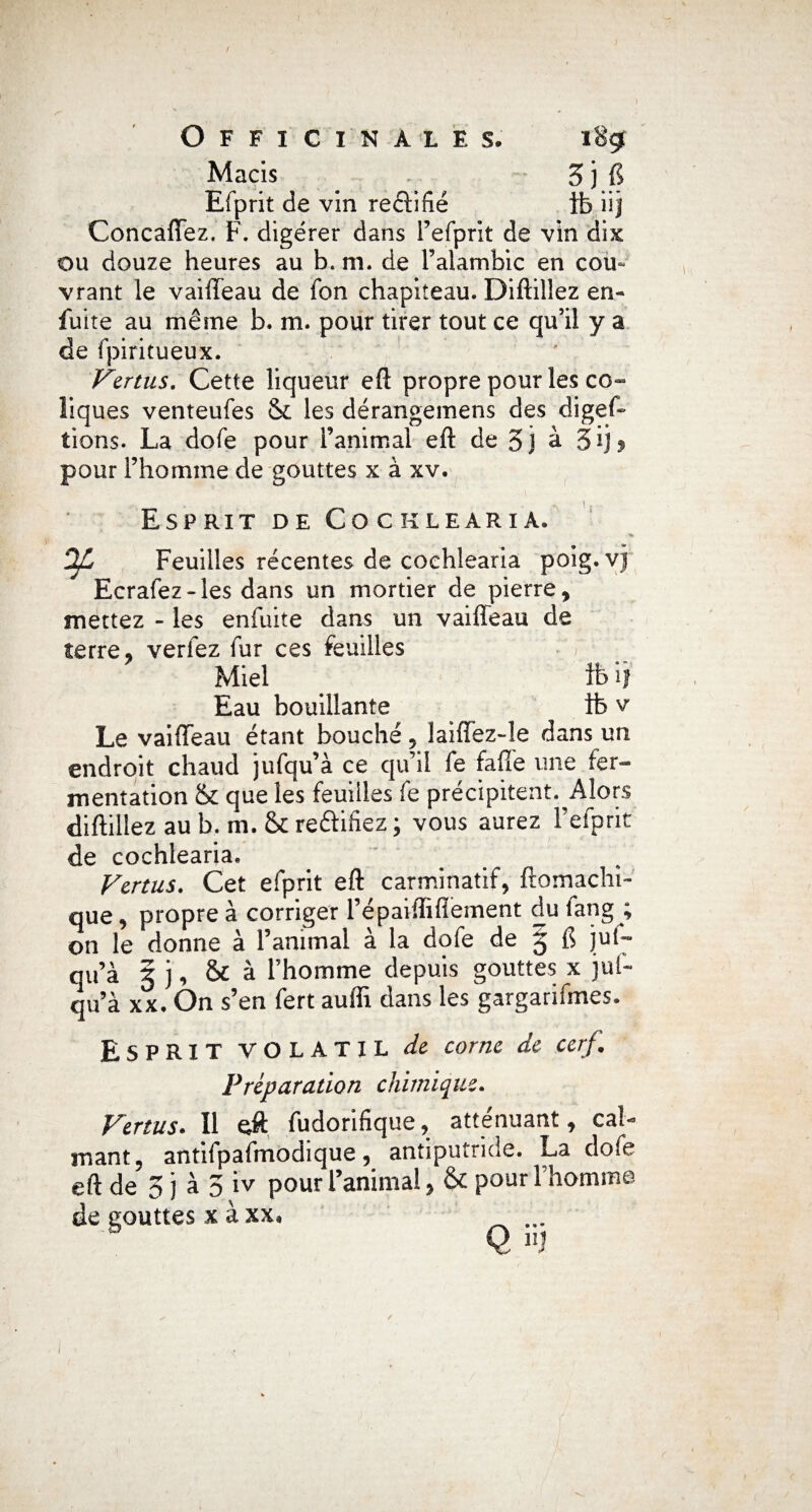 Macis 3 j fi Efprit de vin reclîfié ib iij ConcafTez. F. digérer dans l’efprit de vin dix ou douze heures au b. ni. de l’alambic en cou¬ vrant le vaifteau de fon chapiteau. Diftilîez en- fuite au même b. m. pour tirer tout ce qu’il y a de fpiritueux. Vertus. Cette liqueur eft propre pour les co¬ liques venteufes & les dérangemens des diges¬ tions. La dofe pour l’animal eft de 5j à 3ij ? pour l’homme de gouttes x à xv. Esprit de Cocklearia. OJL Feuilles récentes de cochlearia poig. Ecrafez-les dans un mortier de pierre, mettez - les enfuite dans un vaifleau de terre, verfez fur ces feuilles Miel ib il Eau bouillante ib v Le vaiffeau étant bouché , laiffez-Ie dans un endroit chaud jufqu’à ce qu’il fe fafle une fer¬ mentation & que les feuilles fe précipitent. Alors diftilîez au b. m. & reftifiez ; vous aurez l’efprit de cochlearia. Vertus. Cet efprit eft carminatif, ftomachi- que, propre à corriger l’épaiffiftement du fang ; on le donne à l’animal à la dofe de 5 fi ]u(- qu’à 5 j, & à l’homme depuis gouttes x jut- qu’à xx. On s’en fert aufli dans les gargarifmes. Esprit VOLATIL de corne de cerf. Préparation chimique. Vertus. Il eft fudorifique, atténuant, cal¬ mant, antifpafmodique, antiputride. La dofe eft de 3 j à 3 iv pour l’animal, & pour l’homme de gouttes x à xx, ...