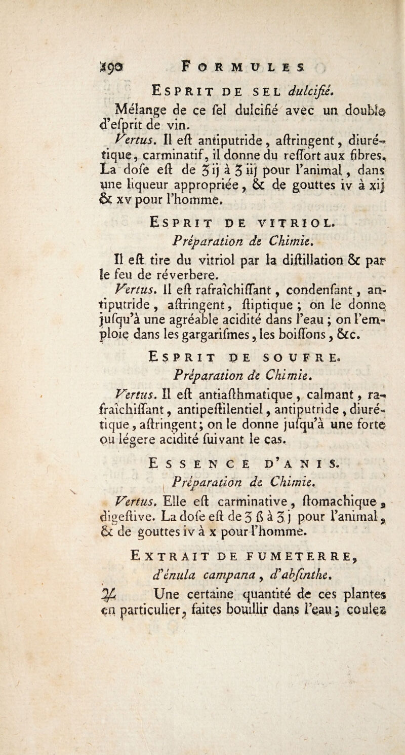 Esprit de sel dulcifié. Mélange de ce Tel dulcifié avec un doubla d’efprit de vin, Vzrtus. Il eft antiputride , aftringent , diuré^ tique, carminatif, il donne du reiïort aux fibres^ La dofe eft de 5 ij à 5 üj pour l’animal, dans une liqueur appropriée, & de gouttes iv à xij & xv pour l’homme. Esprit de vitriol. Préparation de Chimie. Il eft tire du vitriol par la diftillation & pat le feu de réverbéré. Vertus. Il eft rafraîchi (Tant, condenfant, an¬ tiputride , aftringent, ftiptique ; on le donne jufqu’à une agréable acidité dans Peau ; on l’em¬ ploie dans les gargarifmes 5 les boiffons, &c. Esprit de soufre. Préparation de Chimie. Vertus. Il eft antiafthmatique, calmant, ra-* fraîchiftant, antipeftilentiel, antiputride , diuré¬ tique 5 aftringent ; on le donne jufqu’à une forte ou légère acidité fuivant le ças. Essence d’anis. Préparation de Chimie. * Vertus. Elle eft carminative, ftomachique 3 digeftive. La dofe eft de 5 fi à 5 j pour Panirnal 9 & de gouttes iv à x pour Phomme. Extrait de fumeterre, d'énula campana , d’abjïnthe• « 34 Une certaine quantité de ces plantes çn particulier, faites bouillir dans l’eau; coulez