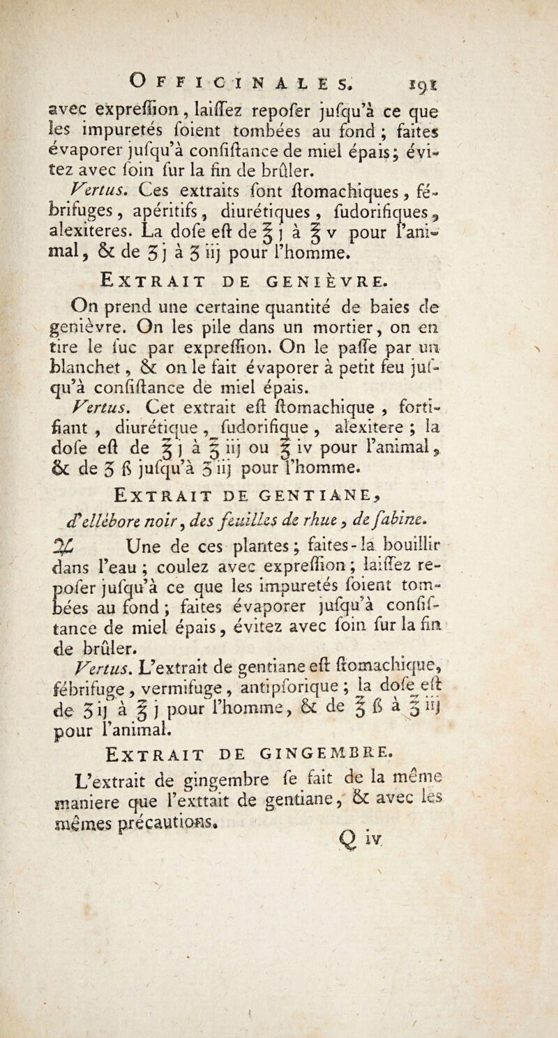 avec expreffion, laiffez repofer jufqu’à ce que les impuretés loient tombées au fond ; faites évaporer jufqu’à confiftance de miel épais; évi¬ tez avec foin fur la fin de brûler. Vmus. Ces extraits font ftomachiques * fé¬ brifuges , apéritifs, diurétiques, fudorifiques 9 alexiteres. La dofe eft de ^ j à § v pour l’ani^ mal , & de 3 j à 5 üj pour l’homme. Extrait de genièvre. On prend une certaine quantité de baies de genièvre. On les pile dans un mortier, on en tire le fuc par expreffion. On le paffe par un > Manchet, & on le fait évaporer à petit feu juf¬ qu’à confiftance de miel épais. Vertus. Cet extrait eft ftomachique , forti¬ fiant , diurétique , fudorifique , aîexitere ; la dofe eft de g j à § iij ou g iv pour l’animal & de 3 fi jufqu’à 5 iij pour l’homme. Extrait de gentiane, ellébore noir, des feuilles de rhue -, de Cabine. %> Une de ces plantes ; faites-la bouillir dans l’eau ; coulez avec expreffion ; laiffez re¬ pofer jufqu’à ce que les impuretés foient tom¬ bées au fond ; faites évaporer jufqu’à confif¬ tance de miel épais, évitez avec foin fur la fin de brûler. Venus. L’extrait de gentiane eft ftomachique, fébrifuge, vermifuge, antipforique ; la dofe eft de 3 if à g j pour l’homme , & de g 6 à g iij pour l’animal. Extrait de gingembre. L’extrait de gingembre le fait de la même maniéré que l’exttait de gentiane, & avec les mêmes précautions. . Qiv > v