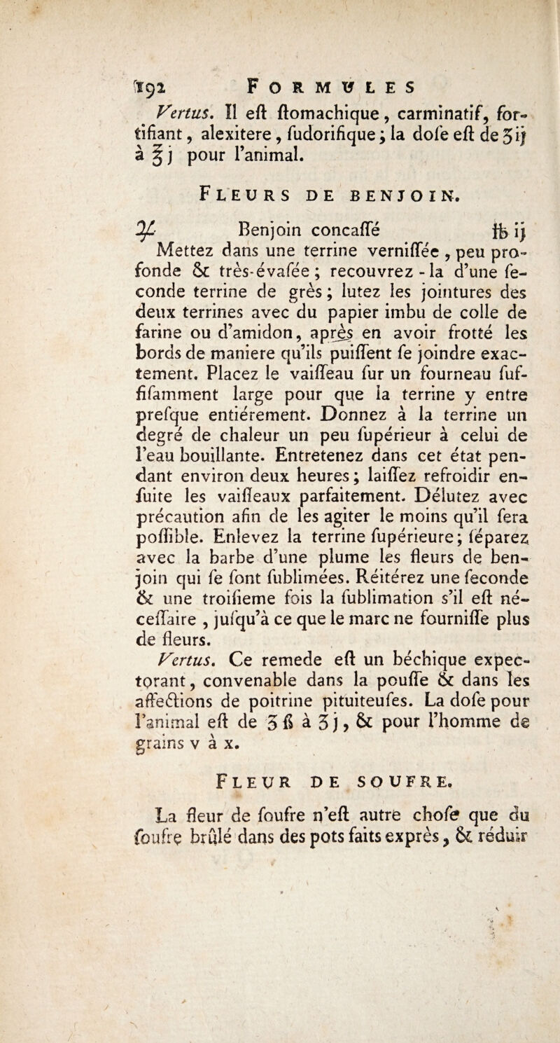 Vertus. Il eft ftomachique, carminatif, for¬ tifiant , alexitere, fudorifique ; la dofe eft de 5ij à 5 j pour l’animal. Fleurs de benjoin. OJL Benjoin concaffé ij Mettez dans une terrine verniflee , peu pro¬ fonde & très-évafée; recouvrez-la d’une fé¬ condé terrine de grès ; lutez les jointures des deux terrines avec du papier imbu de colle de farine ou d’amidon, après en avoir frotté les bords de maniéré qu’ils puiffent fe joindre exac¬ tement. Placez le vaiffeau fur un fourneau fuf- fifamment large pour que la terrine y entre prefque entièrement. Donnez à la terrine un degré de chaleur un peu fupérieur à celui de Peau bouillante. Entretenez dans cet état pen¬ dant environ deux heures ; laiffez refroidir en- fuite les vaiffeaux parfaitement. Délutez avec précaution afin de les agiter le moins qu’il fera poftible. Enlevez la terrine fupérieure; féparez avec la barbe d’une plume les fleurs de ben¬ join qui fe font fublimées. Réitérez une fécondé & une troifieme fois la fublimation s’il eft né- ceffaire , jufqu’à ce que le marc ne fourniffe plus de fleurs. Vertus. Ce remede eft un béchique expec¬ torant , convenable dans la pouffe & dans les afteftions de poitrine pituiteufes. La dofe pour l’animal eft de 3 6 à 3 j > & pour l’homme de grains v à x. Fleur de soufre. La fleur de foufre rfeft autre chofe que du fouit ç brûlé dans des pots faits exprès * & réduir