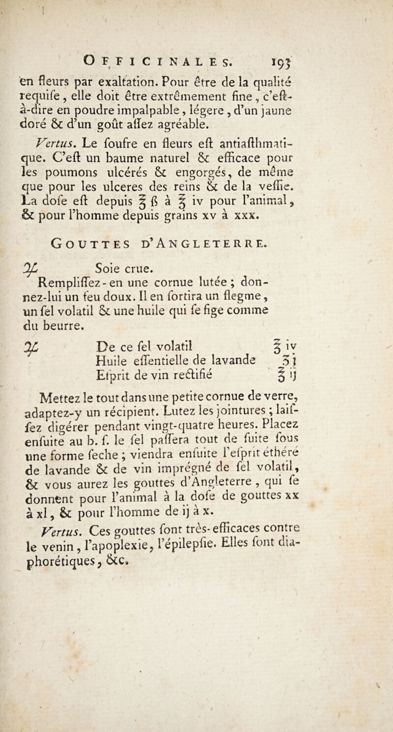 en fleurs par exaltation. Pour être de la qualité requifé , elle doit être extrêmement fine , c’efi> à-dire en poudre impalpable , légère ? d’un jaune doré & d’un goût afïez agréable. Vertus. Le foufre en fleurs efl: antiafthmaîi- que. C’efl un baume naturel & efficace pour les poumons ulcérés & engorgés, de même que pour les ulcérés des reins & de la veffie. La dofe efl: depuis g fl à § iv pour l’animal 9 & pour l’homme depuis grains xv à xxx. Gouttes d’Angleterre. OJL Soie crue. RemplifTez- en une cornue lutée ; don¬ nez-lui un feu doux. Il en fortira un flegme, un fel volatil & une huile qui fe fige comme du beurre. De ce fel volatil g iv Huile eflentielle de lavande 3 J Efprit de vin reftifié § ij Mettez le tout dans une petite cornue de verre, adaptez-y un récipient. Lutez les jointures ; laif- fez digérer pendant vingt-quatre heures. Placez enfuite au b. f. le fel paffera tout de fuite fous une forme feche ; viendra enfuite l’efprit éthéré de lavande & de vin imprégné de fel volatil, & vous aurez les gouttes d’Angleterre , qui fe donnent pour l’animal a la dofe de gouttes xx à xl, & pour l’homme de ij à x. Vertus. Ces gouttes font très- efficaces contre le venin , l’apoplexie 91 epilepfie. Elles font oia- phorétiques^ &c9