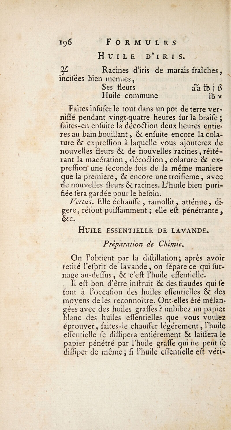 Huile d’iris. ^ Racines d’iris de marais fraîches ? incifées bien menues, Ses fleurs aa ifc j fl Huile commune fb v Faites infufer le tout dans un pot de terre ver- niffé pendant vingt-quatre heures fur la braife ; faites-en enfuite la décoftion deux heures entiè¬ res au bain bouillant, & enfuite encore îacola- ture & expreflîon à laquelle vous ajouterez de nouvelles fleurs cte de nouvelles racines, réité¬ rant la macération , décoêtion, colature &c ex- preffion une fécondé fois de la même maniéré que la première, & encore une troifieme , avec de nouvelles fleurs & racines. L’huile bien puri¬ fiée fera gardée pour le befoin. Vertus. Elle échauffe, ramollit, atténue, di* gere, réfout puiffamment ; elle eft pénétrante > &c. Huile essentielle de lavande. Préparation de Chimie. On l’obtient par la diflillation; après avoir retiré l’efprit de lavande, on fépare ce qui fur- nage au-deffus, & c’eft l’huile effentielle. Il eft bon d’être inftruit & des fraudes qui fe font à l’occafion des huiles efîentielles & des moyens de les reconnoître. Ont-elles été mélan¬ gées avec des huiles grades ? imbibez un papier blanc des huiles effentielles que vous voûtez éprouver, faites-îe chauffer légèrement, l’huile effentielle le diffipera entièrement & laiffera le papier pénétré par l’huile graffe qui ne peut fe difliper de même; fi l’huile effentielle eft verte