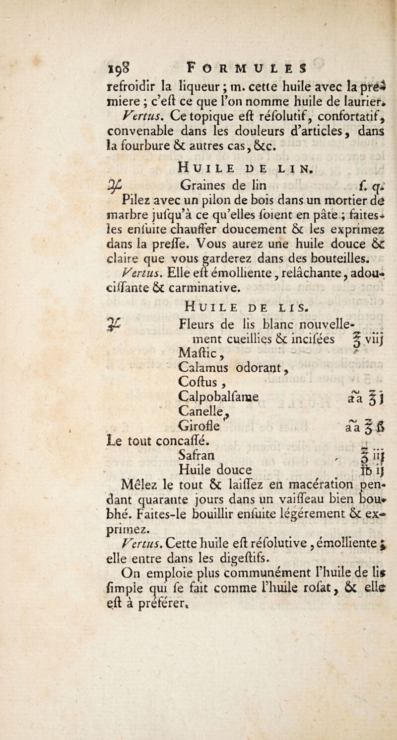 refroidir la liqueur ; m. cette huile avec la ptei miere ; c’eft ce que Ton nomme huile de laurier* Vertus. Ce topique eft réfolutif, confortatif, convenable dans les douleurs d’articles, dans la fourbure 6c autres cas,&c. Huile de lin, Of Graines de lin {. q* Pilez avec un pilon de bois dans un mortier de marbre jufqu’à ce qu'elles foient en pâte ; faites* les enfuite chauffer doucement & les exprimez dans la preflTe. Vous aurez une huile douce &C claire que vous garderez dans des bouteilles. Vertus. Elle eft émolliente, relâchante, adou* chiante & carminative. Huile de lis. Fleurs de lis blanc nouvelle* ment cueillies & incifées § vii] Maftic , Calamus odorant, Coftus , Calpobalfame Canelle, Girofle ’ Le tout concaffé. Safran Huile douce Mêlez le tout & laiffez en macération pen¬ dant quarante jours dans un vaiffeau bien bou* bhé. Faites-le bouillir enfuite légèrement 6c ex* primez. Vertus. Cette huile eft réfolutive, émolliente £ elle entre dans les digeftifs. On emploie plus communément l’huile de lis fimpie qui fe fait comme l’huile rolat, ôc eite eft à préférer»