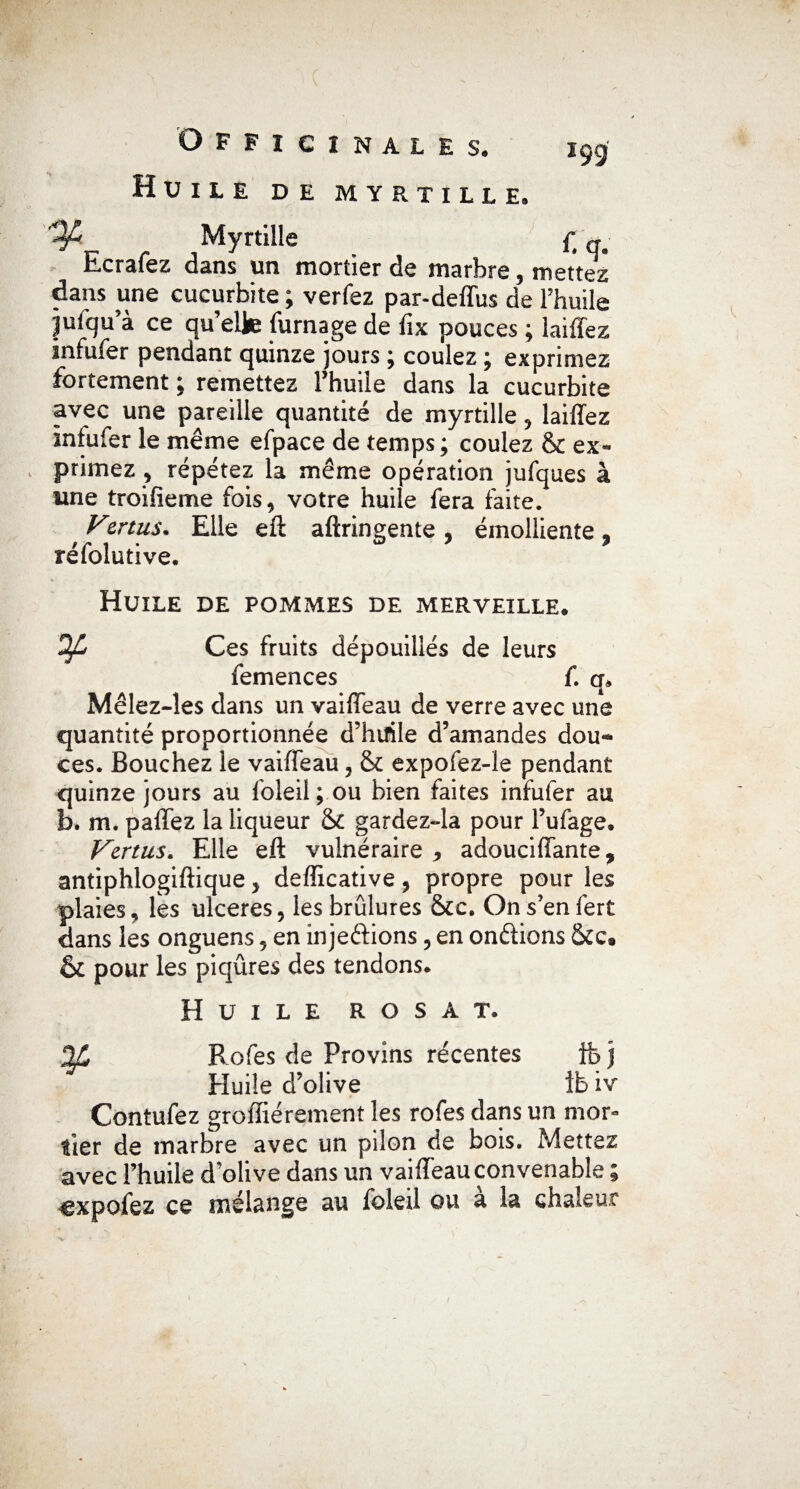 Huile de myrtille. Myrtille £ Ecrafez dans un mortier de marbre, mettez dans une cucurbite ; verfez par-deffus de l’huile ^ufqu’à ce qu’elle fumage de lîx pouces ; laiffez jnfufer pendant quinze jours ; coulez ; exprimez fortement ; remettez l’huile dans la cucurbite avec une pareille quantité de myrtille » laiffez intufer le même efpace de temps; coulez & ex¬ primez ? répétez la même opération jufques à une troifieme fois, votre huile fera faite. yznus. Elle eft aftringente , émolliente, réfolutive. Huile de pommes de merveille. Ofi Ces fruits dépouillés de leurs femences f. Mêlez-îes dans un vaiffeau de verre avec une quantité proportionnée d’huile d’amandes dou~ ces. Bouchez le vaiffeau , & expofez-le pendant quinze jours au loleil ; ou bien faites infufer au b. m. paffez la liqueur & gardez-la pour l’ufage. Vertus, Elle eft vulnéraire 9 adouciffante, antiphlogiftique, defficative, propre pour les plaies, les ulcérés, les brûlures &c. Ons’enfert dans les onguens, en inje&ions, en onftions &c. & pour les piqûres des tendons. Huile rosat. 2C Ro fes de Provins récentes fe j Huile d’olive ib iv Contufez groffiérement les rofes dans un mor« lier de marbre avec un pilon de bois. Mettez avec l’huile d’olive dans un vaiffeau convenable ; cxpolez ce mélange au foleil ou a la chaleur