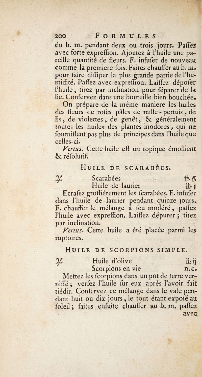 du b. m. pendant deux ou trois jours. Paffez! avec forte expreflion. Ajoutez à l’huile une pa¬ reille quantité de fleurs. F. infufer de nouveau comme la première fois. Faites chauffer au b. rn« pour faire difïiper la plus grande partie de l’hu¬ midité. Pallez avec expreflion. Laiffez dépofer l’huile 5 tirez par inclination pour féparer de la lie. Confervez dans une bouteille bien bouchée. On prépare de la même maniéré les huiles des fleurs de rofes pâles de mille - pertuis , de lis, de violettes, de genêt, & généralement toutes les huiles des plantes inodores, qui ne fourniffent pas plus de principes dans l’huile que celles-ci. Vertus. Cette huile eft un topique émollient & réfolutif. Huile de scarabées. 2C Scarabées fb fl Huile de laurier ib J Ecrafez grofliérement les fearabées. F. infufer dans l’huile de laurier pendant quinze jours. F. chauffer le mélange à feu modéré, paffez l’huile avec expreflion. Laiffez dépurer ; tiiez par inclination. Vertus. Cette huile a été placée parmi les ruptoires. Huile de scorpions simple, OJL Huile d’olive ifcî) Scorpions en vie n. c* Mettez les feorpions dans un pot de terre ver- niflé ; verfez l’huile fur eux après l’avoir fait tiédir. Confervez ce mélange dans le vafe pen¬ dant huit ou dix jours, le tout étant expofé au foleil i faites en fuite chauffer au b. m. paffez aveq )•
