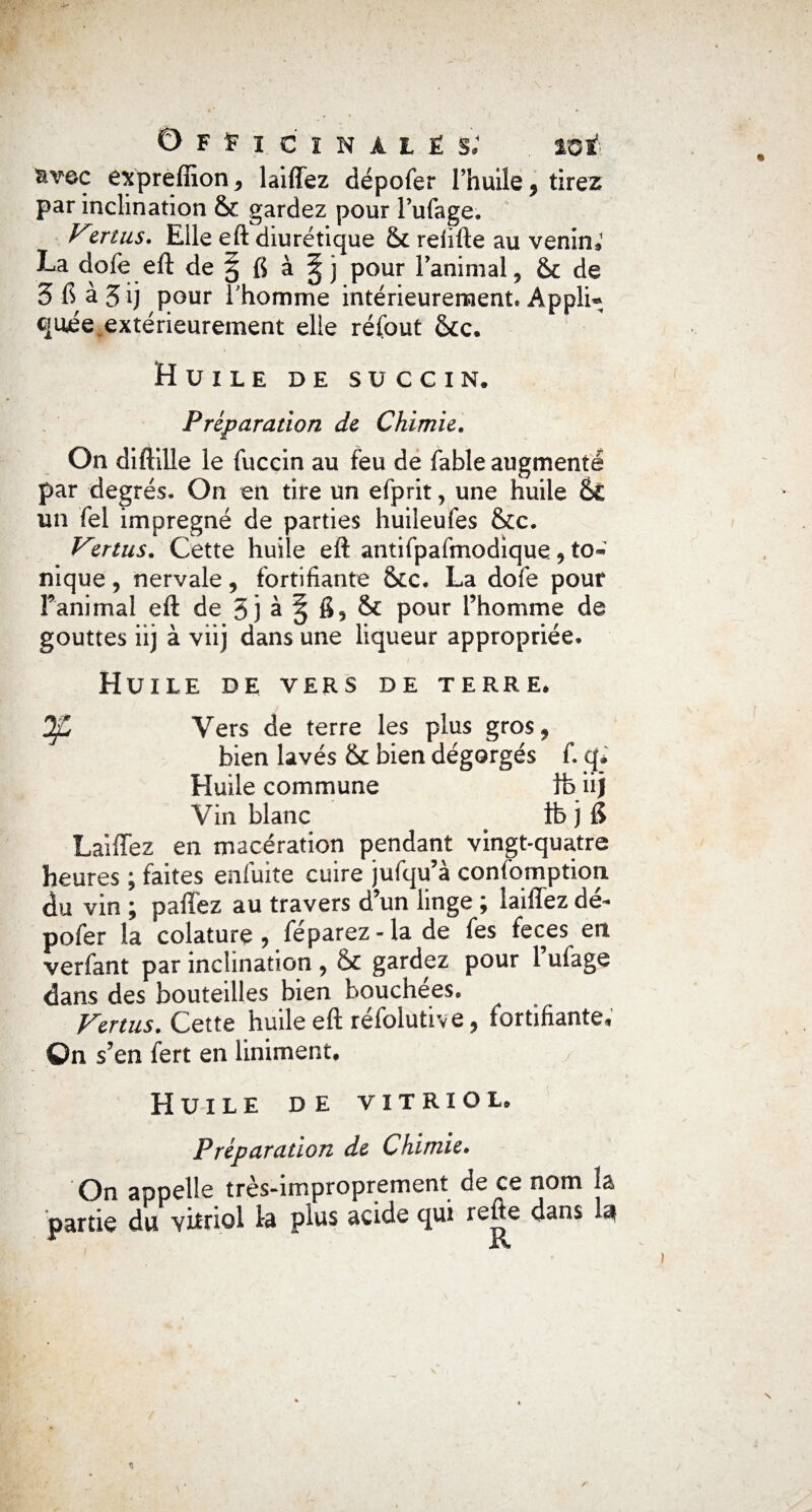 êxpreffion* laiffez dépofer l’huile* tirez par inclination & gardez pour Fufage. Vmus. Elle eft diurétique & refifte au venin*1 La dofe eft de ^5 fi à § j pour l’animal * & de 5fià5ii pour l’homme intérieurement. Appli* cjuée extérieurement elle réfout &c. Huile de succin. Préparation de Chimie. On diftille le fuccin au feu de fable augmenté par degrés. On en tire un efprit, une huile fk un fel imprégné de parties huileufes &c. Vmus. Cette huile eft antifpaftnodique* to» nique, nervale* fortifiante &c. La dofe pour ranimai eft de 3 ] à § fi 5 & pour l’homme de gouttes iij à viij dans une liqueur appropriée. Huile de vers de terre. ^2 Vers de terre les plus gros* bien lavés & bien dégorgés f. q. Huile commune lb iij Vin blanc # ib j fi Laiffez en macération pendant vingt-quatre heures ; faites enfuite cuire jufqu’à confomption du vin ; paffez au travers d’un linge ; laiffez dé¬ pofer la colaturç* féparez-la de fes feces en verfant par inclination * & gardez pour l’ufage dans des bouteilles bien bouchées. Vertus. Cette huile eft réfolutive * fortifiante* On s’en fert en Uniment. Huile de vitriol. Préparation de Chimie. On appelle très-improprement de ce nom la partie du vitriol la plus acide qui dans I3