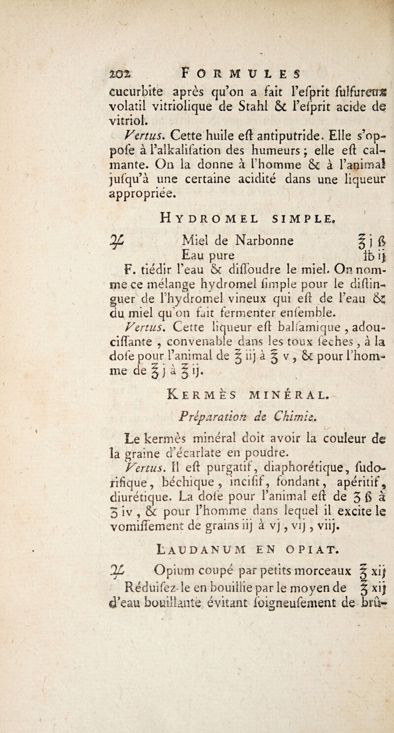 cucurbîte après qu’on a fait l’efprit fulfureu^ volatil vitriolique de Stahl 6c l’efprit acide de vitriol. Vertus. Cette huile eft antiputride. Elle s’op- pofe à l’alkalifation des humeurs ; elle eft cal¬ mante. On la donne à Thomme &c à l’animal jufqu’à une certaine acidité dans une liqueur appropriée. Hydromel simple. OJL Miel de Narbonne ^ j Eau pure ib i j F. tiédir l’eau Sc diftbudre le miel. On nom¬ me ce mélange hydromel (impie pour le distin¬ guer de l'hydromel vineux qui eft de l’eau 6c ciu miel qu’on fait fermenter enfèmble. Venus. Cette liqueur eft bal/amique , adou- ciffante , convenable dans les toux lèches , à la dofe pour l’animal de 5 iij à § v ? 6c pour Ihom- me de § j à % ij. Kermès minéral. Préparation de Chimie. L- , i Le kermès minéral doit avoir la couleur de la graine d’écarlate en poudre. Vertus. Il eft purgatif, diaphonique, fudo rifique, béchique , incifif, fondant, apéritif* diurétique. La doie pour l’animal eft de 3 & à 3 iv , 6c pour l’homme dans lequel il excite le vomifîèment de grains iij à vj, vij, viij. Laudanum en opiat. OJL Opium coupé par petits morceaux g xij Réduifez- le en bouillie par le moyen de § xij d’eau bouillante évitant loigneufement de bru-