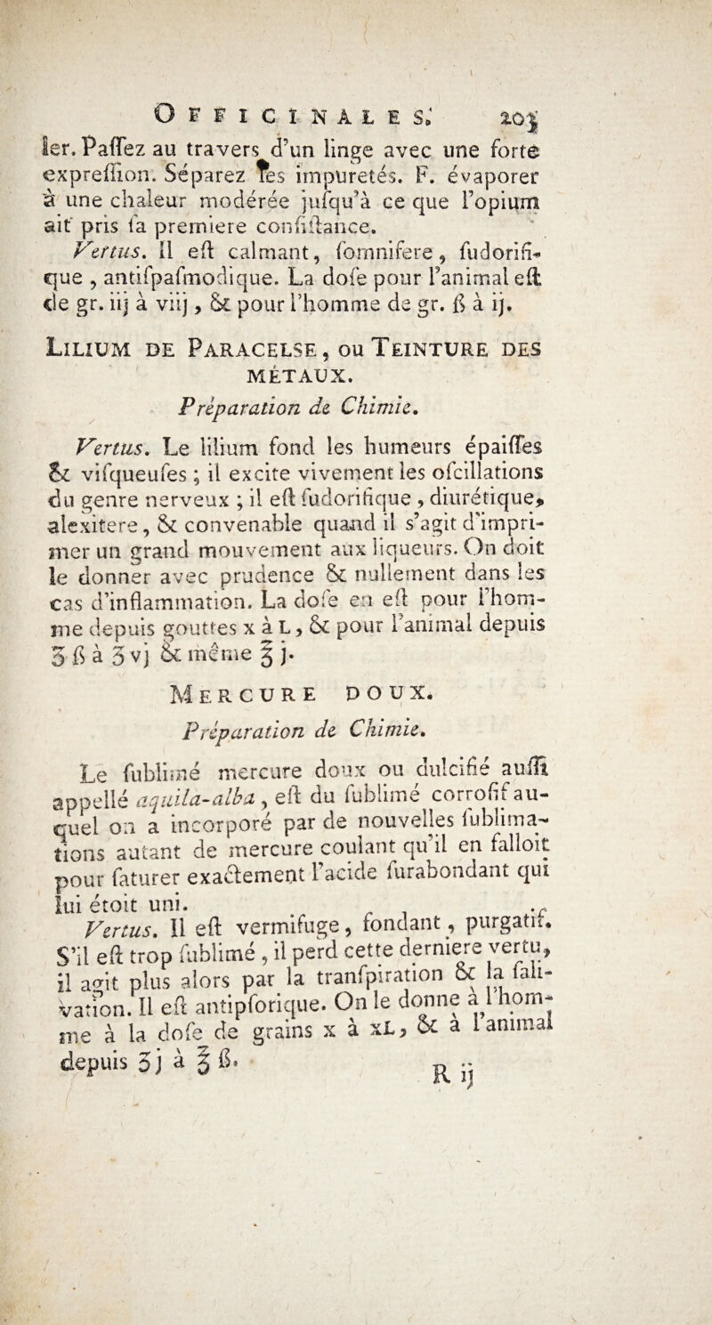Officinales; toj 1er, Paflfez au travers d'un linge avec une forte expreffion. Séparez Tes impuretés. F. évaporer à une chaleur modérée jufqu’à ce que Topium ait pris fa première confiftance. Vertus, il eh calmant, fornnifere, fudorifb que , antifpafmoclique. La dofe pour ranimai eft cle gr. iij à viij, ck pour l’homme de gr. {] à ij. Lilium de Paracelse, ou Teinture des métaux. Préparation de Chimie. Vertus. Le lilium fond les humeurs épaiffes &£ vifqueufes ; il excite vivement les ofcillations du genre nerveux ; il eft iuclorihque , diurétique, alexitere, & convenable quand il s’agit ddmpri- mer un grand mouvement aux liqueurs. On doit le donner avec prudence & nullement dans tes cas d’inflammation. La dois en eft pour 1 hom¬ me depuis gouttes x à L, & pour ranimai depuis 3 ft à 3 V) fcc même 5 j. Mercure doux. Préparation de Chimie. Le fublimé mercure doux ou dulcifié suffi, appelle aqiula-alba, eft du fublimé corrofif au¬ quel 0:1 a incorporé par de nouvelles fublima- îions autant de mercure coulant qu il en falloir pour faturer exactement 1 acide furabondant qui lui étoit uni. . .c Vertus. 11 eft vermifuge, fondant, purgatu. S’il eft trop fublimé , il perd cette derniere vertu, il amt plus alors par la tranfprration 6c a lali- vatfon. Il eft antipforique. On le donne al horn- me à la dofe de grains x à xt, & a 1 animal
