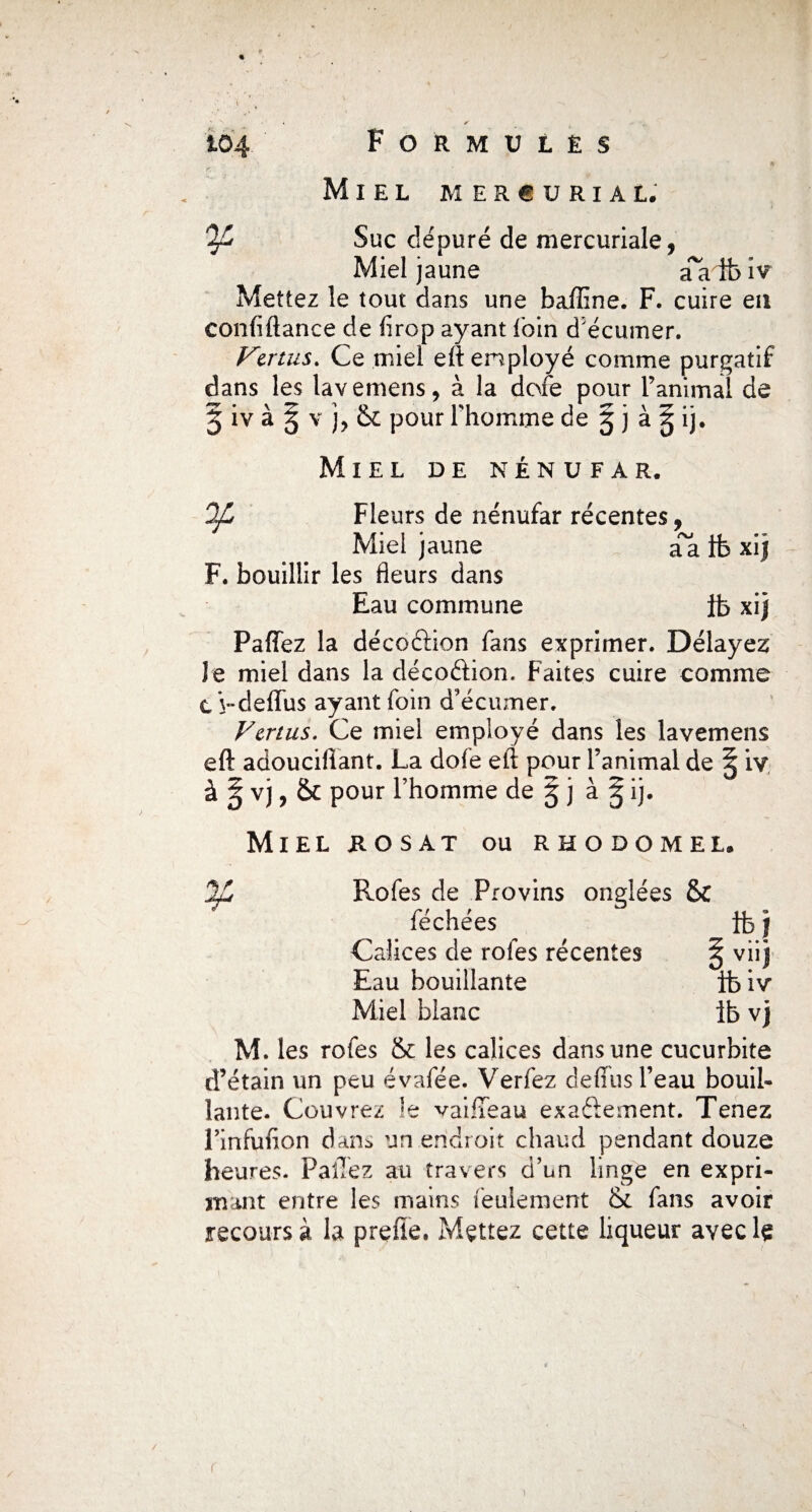 . * 104 Formulés Miel m e r € u r i a l. Ofi Suc dépuré de mercuriale, Miel jaune a~a ib iv Mettez le tout dans une baffine. F. cuire eu confiftance de firop ayant foin d’écumer. Vertus. Ce miel eft employé comme purgatif dans les lavemens, à la dofe pour ranimai de 5 iv à 5 v j, & pour l’homme de 5 j à ^ ij. Miel de nénufar. OJL Fleurs de nénufar récentes, Miel jaune aa ib xij F. bouillir les fleurs dans Eau commune ib xi) Paffez la décoâion fans exprimer. Délayez Je miel dans la décoftion. Faites cuire comme c V-delïus ayant foin d’écumer. Vertus. Ce miel employé dans les lavemens eft adouciflant. La dofe eft pour l’animal de § iv à 5 vj, 6c pour l’homme de 5 j à § ij. Miel jrosat ou rhodomel, Rofes de Provins onglées & féchées ft> j Calices de rofes récentes ^ viij Eau bouillante ibiv Miel blanc ib vj M. les rofes & les calices dans une cucurbite d’étain un peu évafée. Verfez defiiis l’eau bouil¬ lante. Couvrez !e vaifteau exaftement. Tenez Finfufion dan^ un endroit chaud pendant douze heures. Pallez au travers d’un linge en expri¬ mant entre les mains feulement & fans avoir recours à la prefie. Mettez cette liqueur avec le r 1