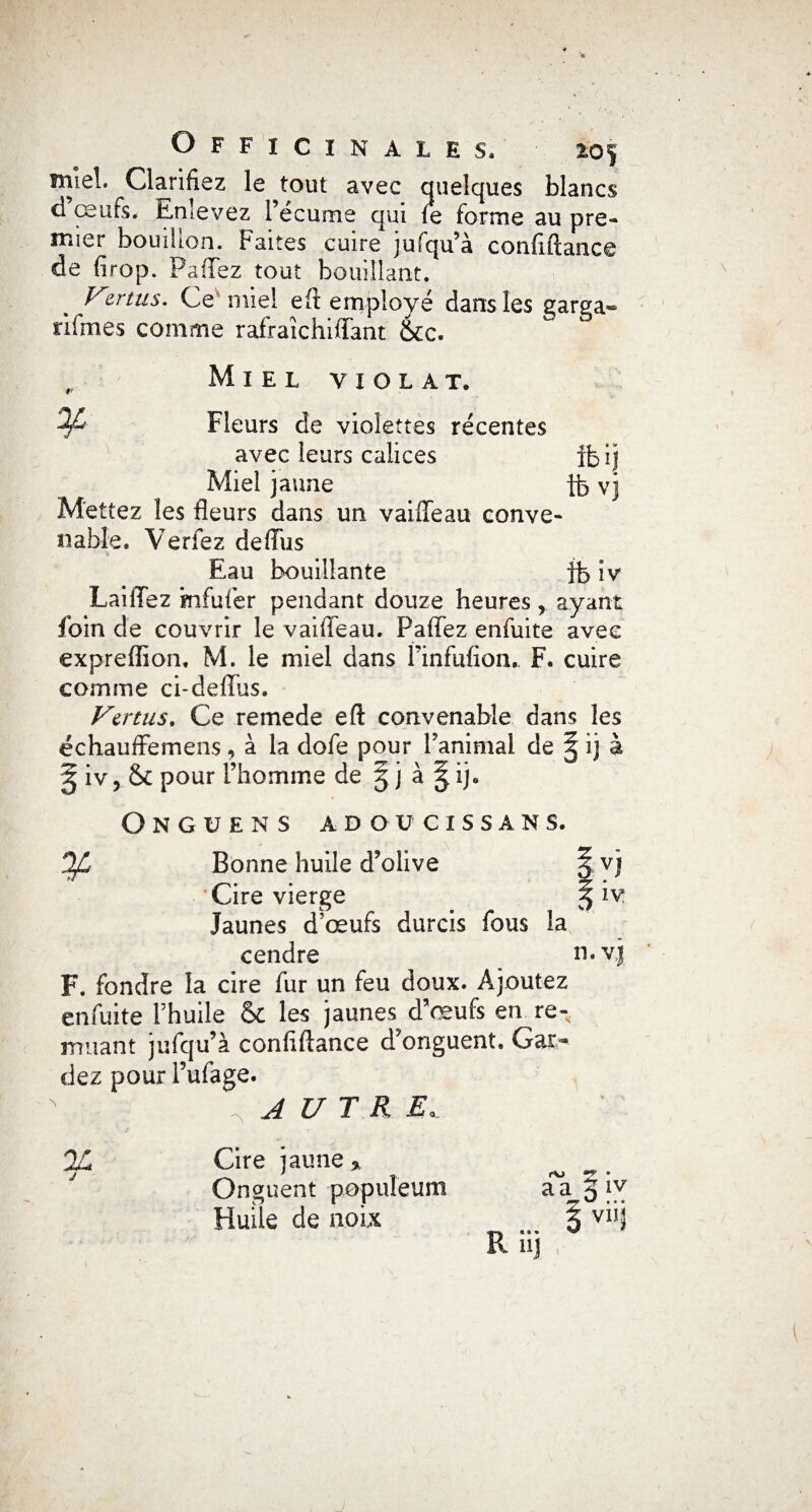 mîeL Clarifiez le ^tout avec quelques blancs d œufs, Enlevez l’écume qui fe forme au pre¬ mier bouffon. Faites cuire jufqu’à confiftance de drop. P a fie z tout bouillant. % zrtus. Ce miel eft employé dans les garga» n foies comme rafraîchiffant &cc. r Miel violât. ^ Fleurs de violettes récentes avec leurs calices ibij Miel jaune tb vj Mettez les fleurs dans un vaifleau conve¬ nable. Verfez deffus Eau bouillante fb iv LailTez mfufer pendant douze heures r ayant foin de couvrir le vaifleau. Paffez enfuite avec exprefïion, M. le miel dans Pinfufiom F. cuire comme ci-deflus. Vertus. Ce remede eft convenable dans les échauffemens, à la dofe pour l’animal de § ij à ^ iv, & pour l’homme de 5 j à ^ij. Ongüens adoücissans. 0/L Bonne huile d’olive 5 vj Cire vierge § iv Jaunes d’œufs durcis fous la cendre n. vj F. fondre la cire fur un feu doux. Ajoutez enfuite l’huile & les jaunes d’œufs en re¬ muant jufqu’à conflftance d’onguent. Gar¬ dez pour l’ufage. x A U T R E, % j Cire jaune * Onguent popuîeum Huile de noix rtj • * IV a a 3 iv z Vil «a» W 113