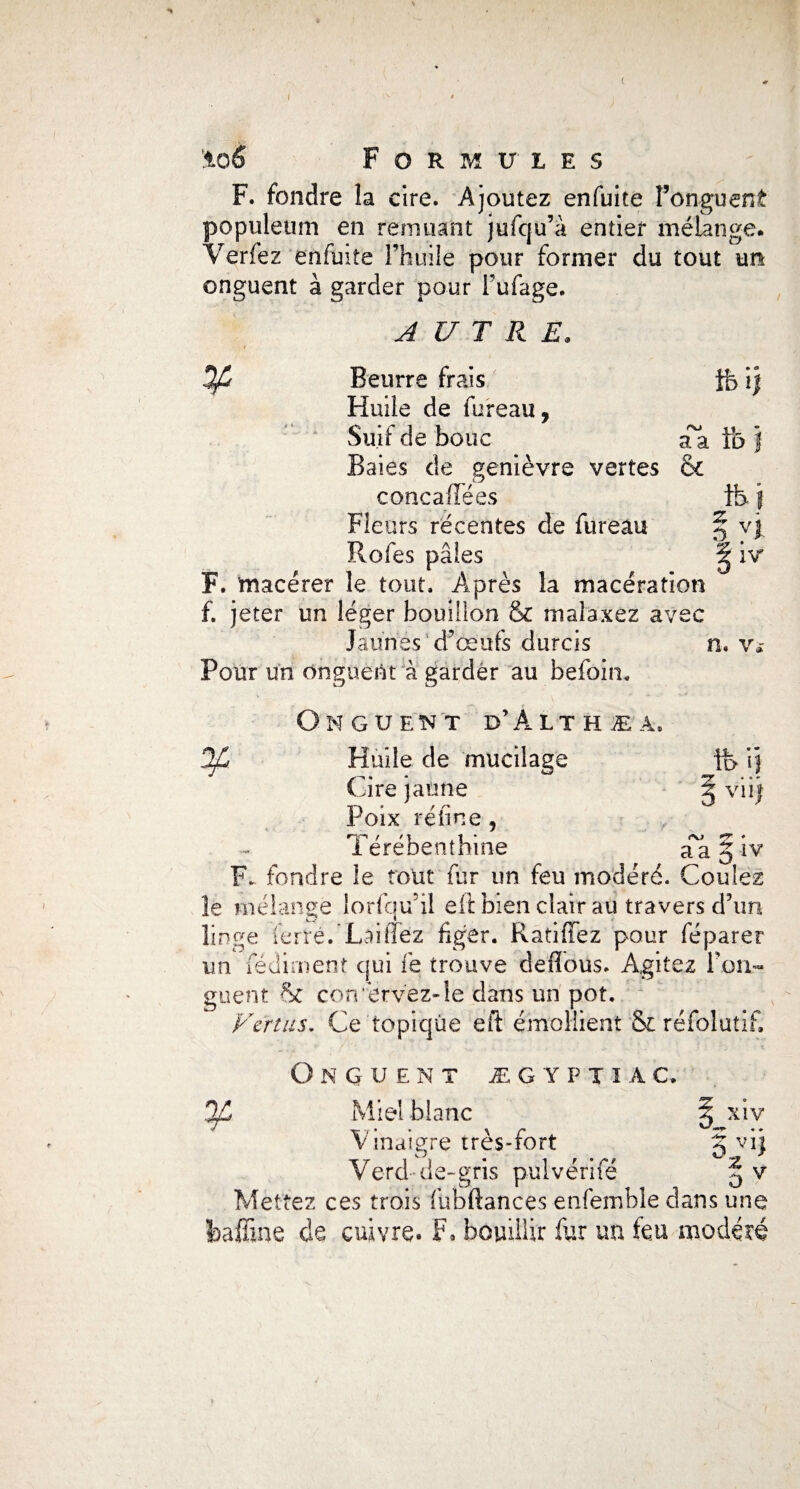 -H %o6 Formules F. fondre la cire. Ajoutez enfuite l’onguent populeum en remuant jufcju’à entier mélange. Verfez enfuite l’huile pour former du tout un onguent à garder pour Fufage. AUTRE. 4 Beurre frais ife ij Huile de fureau, Suif de bouc Ta Fo j Baies de genièvre vertes & concaiïees tb f Fleurs récentes de fureau § vj Rofes pâles g iv F. macérer le tout. Auprès la macération f. jeter un léger bouillon & malaxez avec Jaunes d’œufs durcis n. v* Four un onguent à garder au befoin. On guent d’Alt h æa, DjC Huile de mucilage ii> i} Cire jaune § viij Poix réfine, Térébenthine Ta § iv F. fondre le tout fur un feu modéré. Coulez îe mélange lorfqu il eft bien clair au travers d’un linge ferré.'Laifféz figer. Ratifiez pour réparer un fédirnent qui le trouve defious. Agitez Fon- guent conservez-le dans un pot. Vertus. Ce topique eft émollient & réfolutif. Onguent ægyptïac. y Miel blanc Vinaigre très-fort Verd de-gris pul vérifié • y-* *4 /t XIV V ’z V Mettez ces trois flibftances enfemble dans une feaffine de cuivre. F* bouillir fur un teu modéré