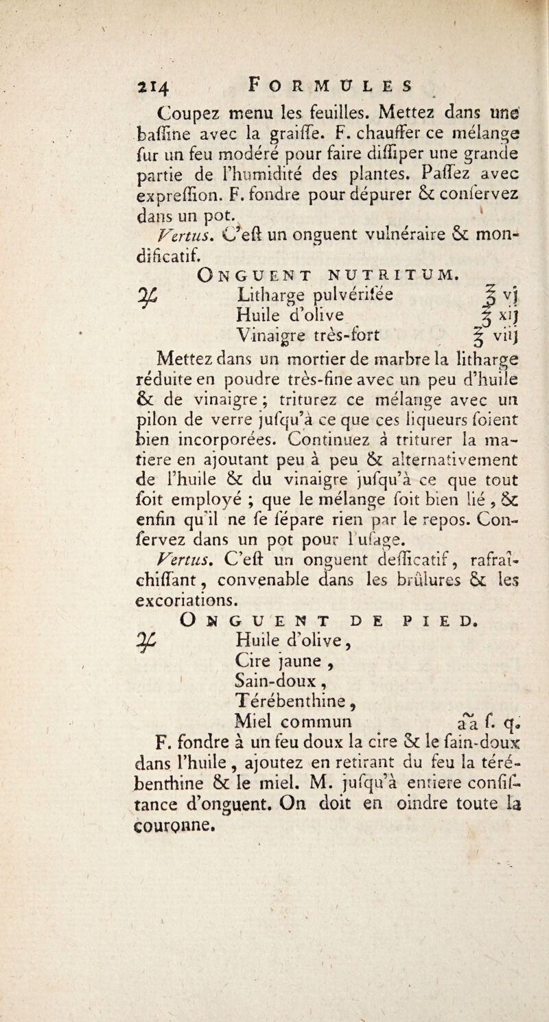 214 Formules Coupez menu les feuilles. Mettez dans une baffine avec la graille. F. chauffer ce mélange fur un feu modéré pour faire diffiper une grande partie de l’humidité des plantes. Paflfez avec exprefîion. F. fondre pour dépurer & confervez dans un pot. Vertus. C?eft un onguent vulnéraire & mon* dificatif. Onguent nutrîtum, 'If* Litharge pulvérifée Jj vj Huile d'olive g xij Vinaigre très-fort § viij Mettez dans un mortier de marbre la litharge réduite en poudre très-fine avec un peu d’huile & de vinaigre ; triturez ce mélange avec un pilon de verre jufqu’à ce que ces liqueurs foient bien incorporées. Continuez à triturer la ma¬ tière en ajoutant peu à peu & alternativement de l’huile & du vinaigre jufqu’à ce que tout foit employé ; que le mélange foit bien lié 9 ÔC enfin qu'il ne fe fèpare rien par le repos. Con¬ fervez dans un pot pour 1 ufage. Vertus. C’eft un onguent defficatif, rafraî- ehiffant, convenable dans les brûlures Sc les excoriations. Onguent de pied. OJL Huile d'olive, Cire jaune , Sain-doux, Térébenthine, Miel commun aa f. q* F. fondre à un feu doux la cire & le fain-doux dans l’huile, ajoutez en retirant du feu la téré¬ benthine & le miel. M. jufqu’à entière confif- tance d’onguent. On doit en oindre toute la cour Qnne.